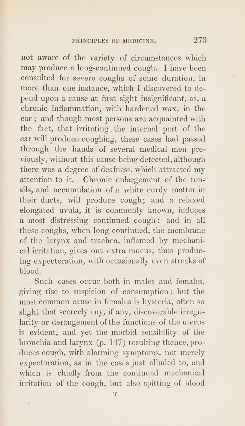 not aware of the variety of circumstances which may produce a long-continued cough. I have been consulted for severe coughs of some duration, in more than one instance, which I discovered to de- pend upon a cause at first sight insignificant, as, a chronic inflammation, with hardened wax, in the ear ; and though most persons are acquainted with the fact, that irritating the internal part of the ear will produce coughing, these cases had passed through the hands of several medical men pre- viously, without this cause being detected, although there was a degree of deafness, which attracted my attention to it. Chronic enlargement of the ton- sils, and accumulation of a white curdy matter in their ducts, will produce cough; and a relaxed elongated uvula, it is commonly known, induces a most distressing continued cough: and in all these coughs, when long continued, the membrane of the larynx and trachea, inflamed by mechani- cal irritation, gives out extra mucus, thus produc- ing expectoration, with occasionally even streaks of blood. Such cases occur both in males and females, eiving rise to suspicion of consumption; but the most common cause in females is hysteria, often so slight that scarcely any, if any, discoverable irregu- larity or derangement of the functions of the uterus is evident, and yet the morbid sensibility of the bronchia and larynx (p. 147) resulting thence, pro- duces cough, with alarming symptoms, not merely expectoration, as in the cases just alluded to, and which is chiefly from the continued mechanical irritation of the cough, but also spitting of blood 7