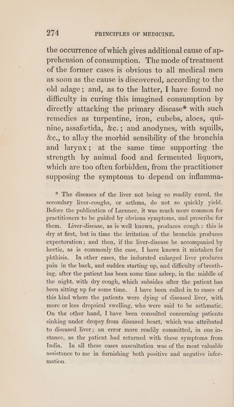 the occurrence of which gives additional cause of ap- prehension of consumption. The mode of treatment of the former cases is obvious to all medical men as soon as the cause is discovered, according to the old adage; and, as to the latter, I have found no difficulty m curing this imagined consumption by directly attacking the primary disease* with such remedies as turpentine, iron, cubebs, aloes, qui- nine, assafoetida, &amp;c.; and anodynes, with squills, &amp;c., to allay the morbid sensibility of the bronchia and larynx; at the same time supporting the strength by animal food and fermented liquors, which are too often forbidden, from the practitioner supposing the symptoms to depend on inflamma- * The diseases of the liver not being so readily cured, the secondary liver-coughs, or asthma, do not so quickly yield. Before the publication of Laennec, it was much more common for practitioners to be guided by obvious symptoms, and prescribe for them. Liver-disease, as is well known, produces cough: this is dry at first, but in time the writation of the bronchia produces expectoration; and then, if the liver-disease be accompanied by hectic, as is commonly the case, I have known it mistaken for phthisis. In other cases, the indurated enlarged liver produces pain in the back, and sudden starting up, and difficulty of breath- ing, after the patient has been some time asleep, in the middle of the night, with dry cough, which subsides after the patient has been sitting up for some time. I have been called in to cases of this kind where the patients were dying of diseased liver, with more or less dropsical swelling, who were said to be asthmatic. On the other hand, I have been consulted concerning patients sinking under dropsy from diseased heart, which was attributed to diseased liver; an error more readily committed, in one in- stance, as the patient had returned with these symptoms from India. In all these cases auscultation was of the most valuable assistance to me in furnishing both positive and negative infor- mation.