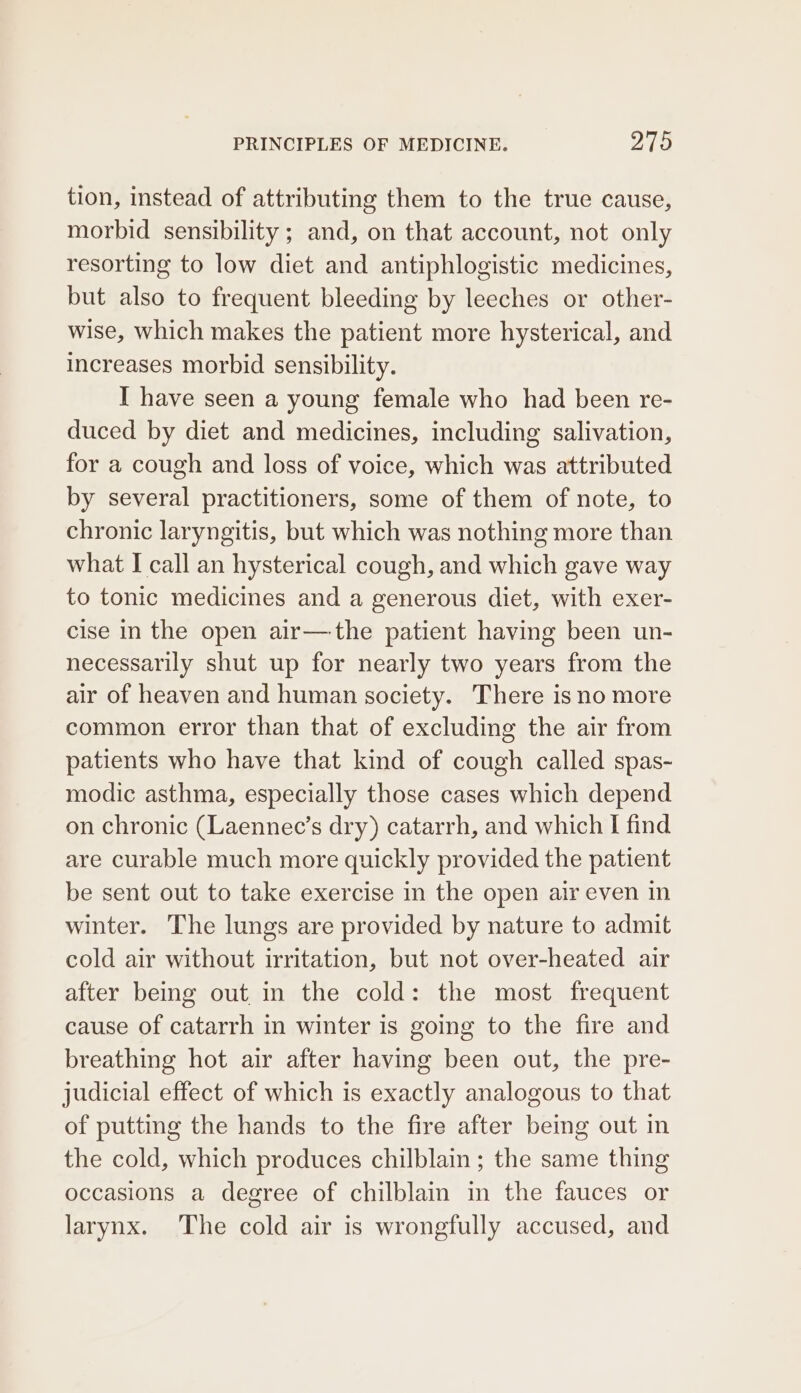 tion, instead of attributing them to the true cause, morbid sensibility; and, on that account, not only resorting to low diet and antiphlogistic medicines, but also to frequent bleeding by leeches or other- wise, which makes the patient more hysterical, and increases morbid sensibility. I have seen a young female who had been re- duced by diet and medicines, including salivation, for a cough and loss of voice, which was attributed by several practitioners, some of them of note, to chronic laryngitis, but which was nothing more than what I call an hysterical cough, and which gave way to tonic medicines and a generous diet, with exer- cise in the open air—the patient having been un- necessarily shut up for nearly two years from the air of heaven and human society. There is no more common error than that of excluding the air from patients who have that kind of cough called spas- modic asthma, especially those cases which depend on chronic (Laennec’s dry) catarrh, and which I find are curable much more quickly provided the patient be sent out to take exercise in the open air even in winter. The lungs are provided by nature to admit cold air without irritation, but not over-heated air after being out in the cold: the most frequent cause of catarrh in winter is going to the fire and breathing hot air after having been out, the pre- judicial effect of which is exactly analogous to that of putting the hands to the fire after being out in the cold, which produces chilblain ; the same thing occasions a degree of chilblain in the fauces or larynx. ‘The cold air is wrongfully accused, and
