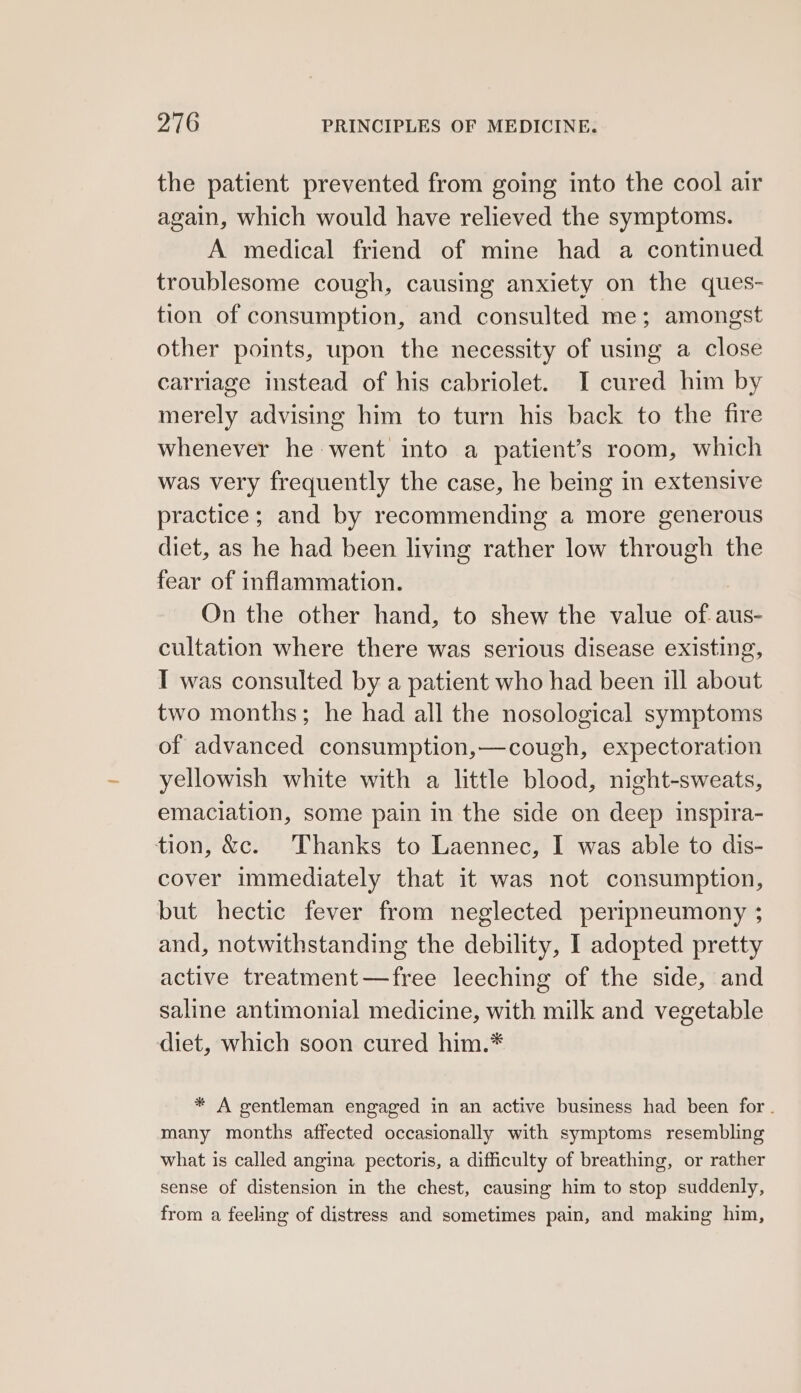 the patient prevented from going into the cool air again, which would have relieved the symptoms. A medical friend of mine had a continued troublesome cough, causing anxiety on the ques- tion of consumption, and consulted me; amongst other points, upon the necessity of using a close carriage instead of his cabriolet. I cured him by merely advising him to turn his back to the fire whenever he went into a patient’s room, which was very frequently the case, he being in extensive practice; and by recommending a more generous diet, as he had been living rather low through the fear of inflammation. On the other hand, to shew the value of. aus- cultation where there was serious disease existing, I was consulted by a patient who had been ill about two months; he had all the nosological symptoms of advanced consumption,—cough, expectoration yellowish white with a little blood, night-sweats, emaciation, some pain in the side on deep inspira- tion, &amp;c. Thanks to Laennec, I was able to dis- cover immediately that it was not consumption, but hectic fever from neglected peripneumony ; and, notwithstanding the debility, I adopted pretty active treatment—free leeching of the side, and saline antimonial medicine, with milk and vegetable diet, which soon cured him.* * A gentleman engaged in an active business had been for . many months affected occasionally with symptoms resembling what is called angina pectoris, a difficulty of breathing, or rather sense of distension in the chest, causing him to stop suddenly, from a feeling of distress and sometimes pain, and making him,