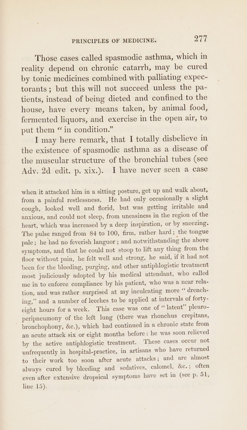 Those cases called spasmodic asthma, which in reality depend on chronic catarrh, may be cured by tonic medicines combined with palliating expec- torants; but this will not succeed unless the pa- tients, instead of being dieted and confined to the house, have every means taken, by animal food, fermented liquors, and exercise in the open air, to put them “ in condition.” I may here remark, that I totally disbelieve in the existence of spasmodic asthma as a disease of the muscular structure of the bronchial tubes (see Ady. 2d edit. p. xix.). I have never seen a case when it attacked him in a sitting posture, get up and walk about, from a painful restlessness. He had only occasionally a slight cough, looked well and florid, but was getting irritable and anxious, and could not sleep, from uneasiness in the region of the heart, which was increased by a deep inspiration, or by sneezing. The pulse ranged from 84 to 100, firm, rather hard; the tongue pale; he had no feverish languor ; and notwithstanding the above symptoms, and that he could not stoop to lift any thing from the floor without pain, he felt well and strong, he said, if it had not been for the bleeding, purging, and other antiphlogistic treatment most judiciously adopted by his medical attendant, who called me in to enforce compliance by his patient, who was a near rela- tion, and was rather surprised at my inculcating more “ drench- ing,” and a number of leeches to be applied at intervals of forty- eight hours for a week. This case was one of ‘latent’ pleuro- peripneumony of the left lung (there was rhonchus_ crepitans, bronchophony, &amp;c.), which had continued in a chronic state from an acute attack six or eight months before : he was soon relieved by the active antiphlogistic treatment. These cases occur not unfrequently in hospital-practice, in artisans who have returned to their work too soon after acute attacks; and are almost always cured by bleeding and sedatives, calomel, &amp;c.; often even after extensive dropsical symptoms have set in (see p. dl, line 15).