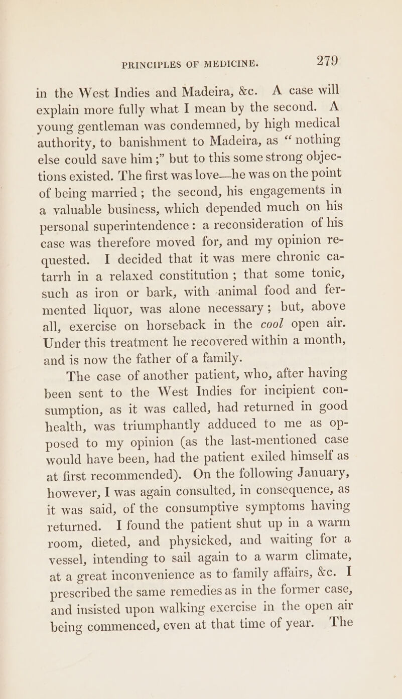 in the West Indies and Madeira, &amp;c. A case will explain more fully what I mean by the second. A young gentleman was condemned, by high medical authority, to banishment to Madeira, as “ nothing else could save him;” but to this some strong objec- tions existed. The first was love—he was on the poimt of being married; the second, his engagements in a valuable business, which depended much on his personal superintendence: a reconsideration of his case was therefore moved for, and my opinion re- quested. I decided that it was mere chronic ca- tarrh in a relaxed constitution ; that some tonic, such as iron or bark, with animal food and fer- mented liquor, was alone necessary ; but, above all, exercise on horseback in the cool open air. Under this treatment he recovered within a month, and is now the father of a family. The case of another patient, who, after having been sent to the West Indies for incipient con- sumption, as it was called, had returned in good health, was triumphantly adduced to me as op- posed to my opinion (as the last-mentioned case would have been, had the patient exiled himself as at first recommended). On the following January, however, I was again consulted, in consequence, as it was said, of the consumptive symptoms having returned. I found the patient shut up in a warm room, dieted, and physicked, and waiting for a vessel, intending to sail again to a warm climate, at a great inconvenience as to family Hivalt ceo ak prescribed the same remedies as in the former case, and insisted upon walking exercise in the open air being commenced, even at that time of year. The