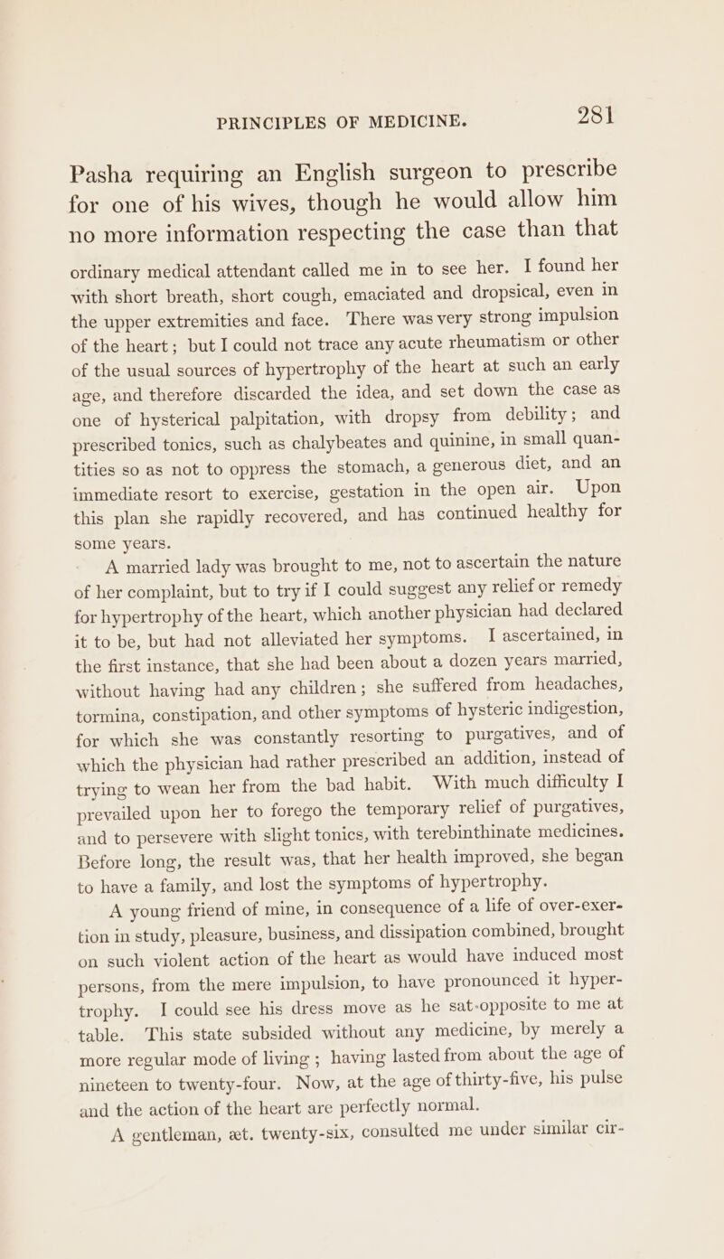 Pasha requiring an English surgeon to prescribe for one of his wives, though he would allow him no more information respecting the case than that ordinary medical attendant called me in to see her. I found her with short breath, short cough, emaciated and dropsical, even in the upper extremities and face. There was very strong impulsion of the heart; but I could not trace any acute rheumatism or other of the usual sources of hypertrophy of the heart at such an early age, and therefore discarded the idea, and set down the case as one of hysterical palpitation, with dropsy from debility ; and prescribed tonics, such as chalybeates and quinine, in small quan- tities so as not to oppress the stomach, a generous diet, and an immediate resort to exercise, gestation in the open air. Upon this plan she rapidly recovered, and has continued healthy for some years. A married lady was brought to me, not to ascertain the nature of her complaint, but to try if I could suggest any relief or remedy for hypertrophy of the heart, which another physician had declared it to be, but had not alleviated her symptoms. I ascertained, in the first instance, that she had been about a dozen years married, without having had any children; she suffered from headaches, tormina, constipation, and other symptoms of hysteric indigestion, for which she was constantly resorting to purgatives, and of which the physician had rather prescribed an addition, instead of trying to wean her from the bad habit. With much difficulty I prevailed upon her to forego the temporary relief of purgatives, and to persevere with slight tonics, with terebinthinate medicines. Before long, the result was, that her health improved, she began to have a family, and lost the symptoms of hypertrophy. A young friend of mine, in consequence of a life of over-exer- tion in study, pleasure, business, and dissipation combined, brought on such violent action of the heart as would have induced most persons, from the mere impulsion, to have pronounced it hyper- trophy. I could see his dress move as he sat-opposite to me at table. This state subsided without any medicine, by merely a more regular mode of living ; having lasted from about the age of nineteen to twenty-four. Now, at the age of thirty-five, his pulse and the action of the heart are perfectly normal. A gentleman, et. twenty-six, consulted me under similar cir-