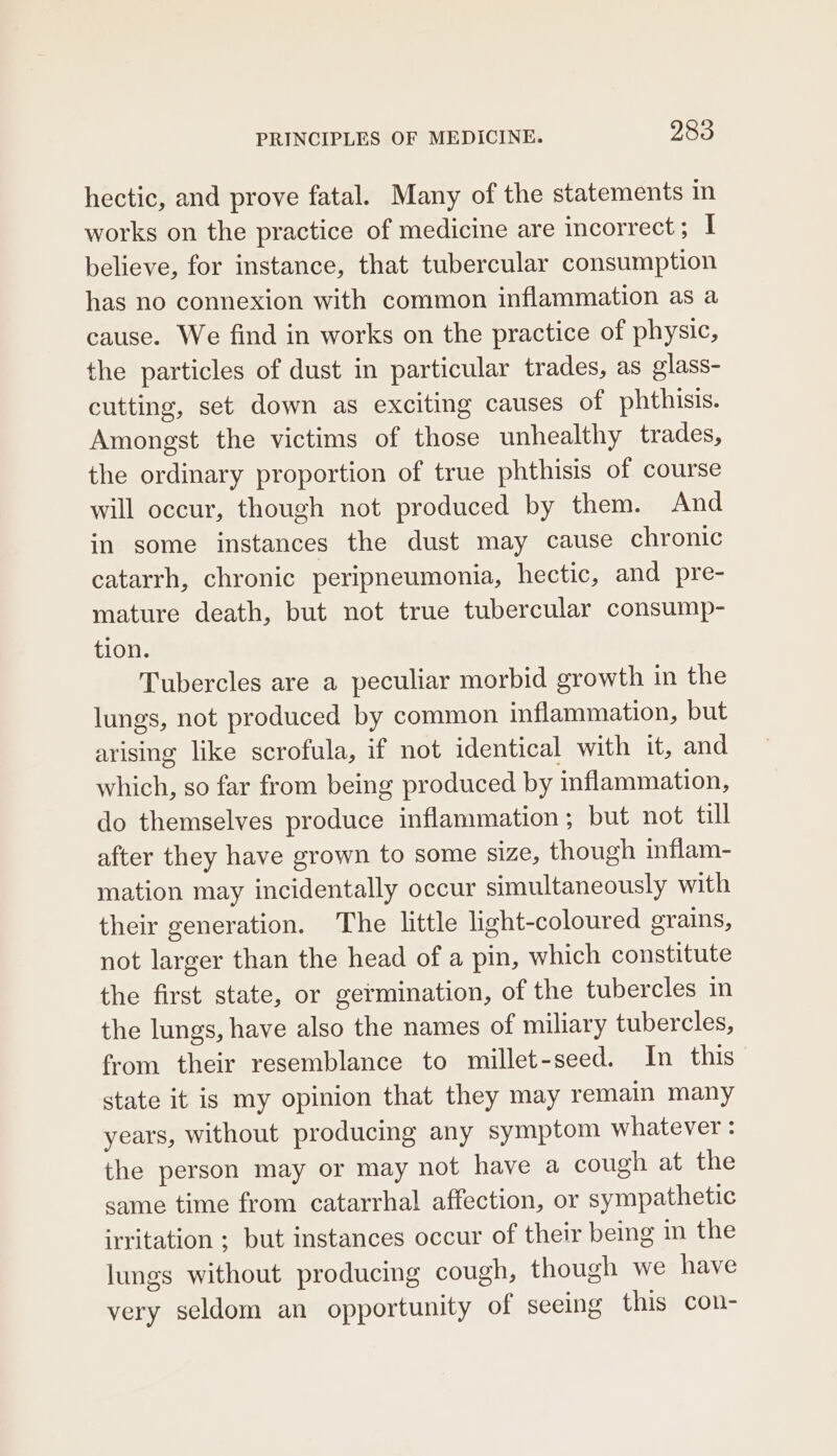 hectic, and prove fatal. Many of the statements in works on the practice of medicine are incorrect; I believe, for instance, that tubercular consumption has no connexion with common inflammation as a cause. We find in works on the practice of physic, the particles of dust in particular trades, as olass- cutting, set down as exciting causes of phthisis. Amongst the victims of those unhealthy trades, the ordinary proportion of true phthisis of course will occur, though not produced by them. And in some instances the dust may cause chronic catarrh, chronic peripneumonia, hectic, and pre- mature death, but not true tubercular consump- tion. Tubercles are a peculiar morbid growth in the lungs, not produced by common inflammation, but arising like scrofula, if not identical with it, and which, so far from being produced by inflammation, do themselves produce inflammation; but not till after they have grown to some size, though inflam- mation may incidentally occur simultaneously with their generation. The little light-coloured grains, not larger than the head of a pin, which constitute the first state, or germination, of the tubercles in the lungs, have also the names of miliary tubercles, from their resemblance to millet-seed. In this state it is my opinion that they may remain many years, without producing any symptom whatever : the person may or may not have a cough at the same time from catarrhal affection, or sympathetic irritation ; but instances occur of their being in the lungs without producing cough, though we have very seldom an opportunity of seeing this con-