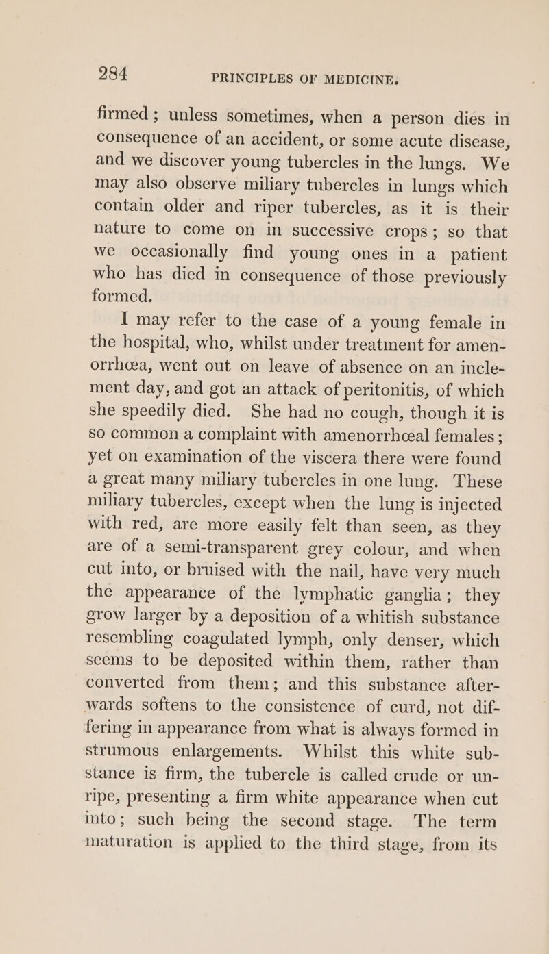 firmed ; unless sometimes, when a person dies in consequence of an accident, or some acute disease, and we discover young tubercles in the lungs. We may also observe miliary tubercles in lungs which contain older and riper tubercles, as it is their nature to come on in successive crops; so that we occasionally find young ones in a_ patient who has died in consequence of those previously formed. I may refer to the case of a young female in the hospital, who, whilst under treatment for amen- orrhcea, went out on leave of absence on an incle- ment day, and got an attack of peritonitis, of which she speedily died. She had no cough, though it is so common a complaint with amenorrhceal females ; yet on examination of the viscera there were found a great many miliary tubercles in one lung. These miliary tubercles, except when the lung is injected with red, are more easily felt than seen, as they are of a semi-transparent grey colour, and when cut into, or bruised with the nail, have very much the appearance of the lymphatic ganglia; they grow larger by a deposition of a whitish substance resembling coagulated lymph, only denser, which seems to be deposited within them, rather than converted from them; and this substance after- wards softens to the consistence of curd, not dif- fering in appearance from what is always formed in strumous enlargements. Whilst this white sub- stance is firm, the tubercle is called crude or un- ripe, presenting a firm white appearance when cut into; such being the second stage. The term maturation is applied to the third stage, from its