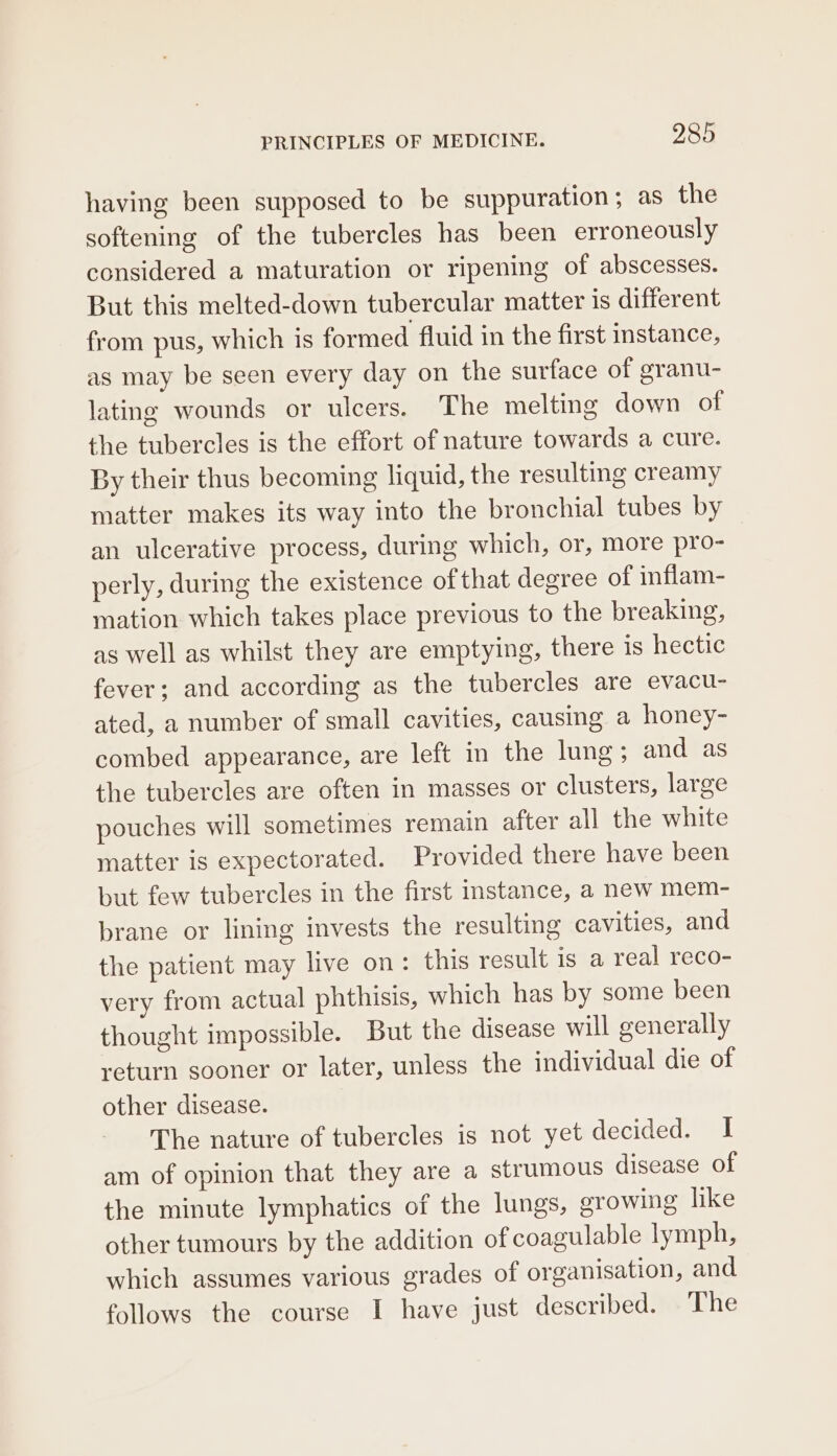 having been supposed to be suppuration; as the softening of the tubercles has been erroneously considered a maturation or ripening of abscesses. But this melted-down tubercular matter is different from pus, which is formed fluid in the first instance, as may be seen every day on the surface of granu- lating wounds or ulcers. The melting down of the tubercles is the effort of nature towards a cure. By their thus becoming liquid, the resulting creamy matter makes its way into the bronchial tubes by an ulcerative process, during which, or, more pro- perly, during the existence ofthat degree of inflam- mation which takes place previous to the breaking, as well as whilst they are emptying, there is hectic fever; and according as the tubercles are evacu- ated, a number of small cavities, causing a honey- combed appearance, are left in the lung ; and as the tubercles are often in masses or clusters, large pouches will sometimes remain after all the white matter is expectorated. Provided there have been but few tubercles in the first instance, a new mem- brane or lining invests the resulting cavities, and the patient may live on: this result is a real reco- very from actual phthisis, which has by some been thought impossible. But the disease will generally return sooner or later, unless the individual die of other disease. The nature of tubercles is not yet decided. I am of opinion that they are a strumous disease of the minute lymphatics of the lungs, growing like other tumours by the addition of coagulable lymph, which assumes various grades of organisation, and follows the course I have just described. The