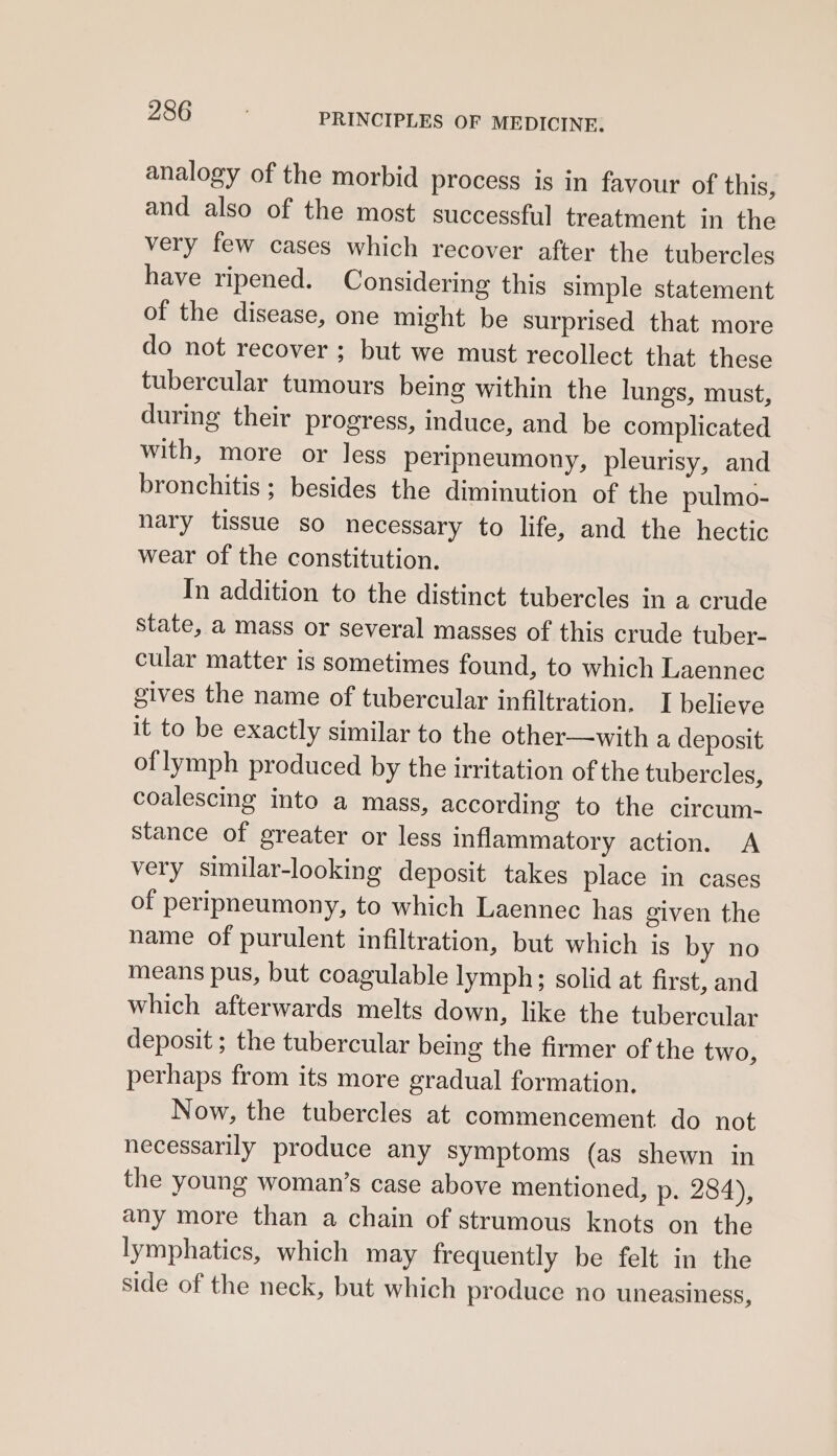 analogy of the morbid process is in favour of this, and also of the most successful treatment in the very few cases which recover after the tubercles have ripened. Considering this simple statement of the disease, one might be surprised that more do not recover ; but we must recollect that these tubercular tumours being within the lungs, must, during their progress, induce, and be complicated with, more or less peripneumony, pleurisy, and bronchitis ; besides the diminution of the pulmo- nary tissue so necessary to life, and the hectic wear of the constitution. In addition to the distinct tubercles in a crude state, a mass or several masses of this crude tuber- cular matter is sometimes found, to which Laennec gives the name of tubercular infiltration. I believe it to be exactly similar to the other—with a deposit of lymph produced by the irritation of the tubercles, coalescing into a mass, according to the circum- stance of greater or less inflammatory action. A very similar-looking deposit takes place in cases of peripneumony, to which Laennec has given the name of purulent infiltration, but which is by no means pus, but coagulable lymph; solid at first, and which afterwards melts down, like the tubercular deposit ; the tubercular being the firmer of the two, perhaps from its more gradual formation. Now, the tubercles at commencement do not necessarily produce any symptoms (as shewn in the young woman’s case above mentioned, p. 284), any more than a chain of strumous knots on the lymphatics, which may frequently be felt in the side of the neck, but which produce no uneasiness,