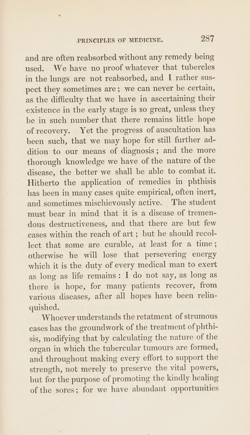 and are often reabsorbed without any remedy being used. We have no proof whatever that tubercles in the lungs are not reabsorbed, and I rather sus- pect they sometimes are; we can never be certain, as the difficulty that we have in ascertaining their existence in the early stage is so great, unless they be in such number that there remains little hope of recovery. Yet the progress of auscultation has been such, that we may hope for still further ad- dition to our means of diagnosis; and the more thorough knowledge we have of the nature of the disease, the better we shall be able to combat it. Hitherto the application of remedies in phthisis has been in many cases quite empirical, often inert, and sometimes mischievously active. The student must bear in mind that it is a disease of tremen- dous destructiveness, and that there are but few cases within the reach of art ; but he should recol- lect that some are curable, at least for a time; otherwise he will lose that persevering energy which it is the duty of every medical man to exert as long as life remains: I do not say, as long as there is hope, for many patients recover, from various diseases, after all hopes have been relm- quished. Whoever understands the retatment of strumous cases has the groundwork of the treatment of phthi- sis, modifying that by calculating the nature of the organ in which the tubercular tumours are formed, and throughout making every effort to support the strength, not merely to preserve the vital powers, but for the purpose of promoting the kindly healing of the sores; for we have abundant opportunities