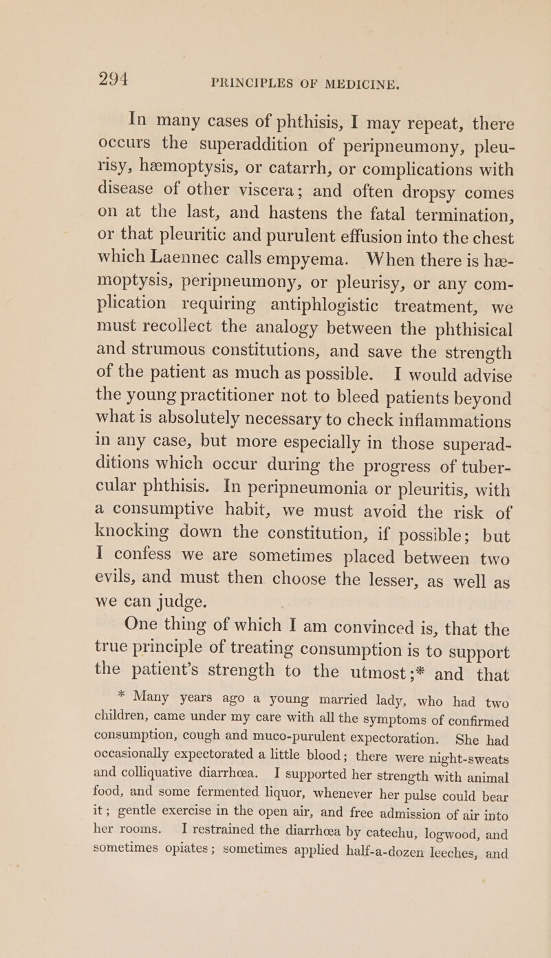 In many cases of phthisis, I may repeat, there occurs the superaddition of peripneumony, pleu- risy, hemoptysis, or catarrh, or complications with disease of other viscera; and often dropsy comes on at the last, and hastens the fatal termination, or that pleuritic and purulent effusion into the chest which Laennec calls empyema. When there is hex- moptysis, peripneumony, or pleurisy, or any com- plication requiring antiphlogistic treatment, we must recollect the analogy between the phthisical and strumous constitutions, and save the strength of the patient as much as possible. I would advise the young practitioner not to bleed patients beyond what is absolutely necessary to check inflammations in any case, but more especially in those superad- ditions which occur during the progress of tuber- cular phthisis. In peripneumonia or pleuritis, with a consumptive habit, we must avoid the risk of knocking down the constitution, if possible; but I confess we are sometimes placed between two evils, and must then choose the lesser, as well as we can judge. One thing of which I am convinced is, that the true principle of treating consumption is to support the patient’s strength to the utmost;* and that * Many years ago a young married lady, who had two children, came under my care with all the symptoms of confirmed consumption, cough and muco-purulent expectoration. She had occasionally expectorated a little blood; there were night-sweats and colliquative diarrhcea. I supported her strength with animal food, and some fermented liquor, whenever her pulse could bear it; gentle exercise in the open air, and free admission of air into her rooms. I restrained the diarrhcea by catechu, logwood, and sometimes opiates; sometimes applied half-a-dozen leeches, and