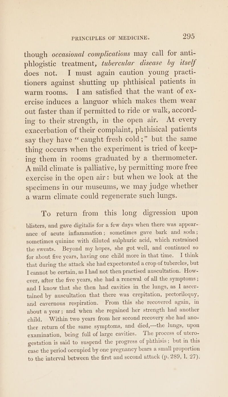 though occasional complications may call for anti- phlogistic treatment, tubercular disease by itself does not. I must again caution young practi- tioners against shutting up phthisical patients in warm rooms. I am satisfied that the want of ex- ercise induces a languor which makes them wear out faster than if permitted to ride or walk, accord- ing to their strength, in the open air. At every exacerbation of their complaint, phthisical patients say they have “ caught fresh cold;” but the same thing occurs when the experiment is tried of keep- ing them in rooms graduated by a thermometer. A mild climate is palliative, by permitting more free exercise in the open air: but when we look at the specimens in our museums, we may judge whether a warm climate could regenerate such lungs. To return from this long digression upon blisters, and gave digitalis for a few days when there was appear- ance of acute inflammation; sometimes gave bark and soda; sometimes quinine with diluted sulphuric acid, which restrained the sweats. Beyond my hopes, she got well, and continued so for about five years, having one child more in that time. I think that during the attack she had expectorated a crop of tubercles, but I cannot be certain, as I had not then practised auscultation. How- ever, after the five years, she had a renewal of all the symptoms ; and I know that she then had cavities in the lungs, as I ascer- tained by auscultation that there was crepitation, pectoriloquy, and cavernous respiration. From this she recovered again, in about a year; and when she regained her strength had another child. Within two years from her second recovery she had ano- ther return of the same symptoms, and died,—the lungs, upon examination, being full of large cavities. ‘The process of utero- gestation is said to suspend the progress of phthisis; but in this case the period occupied by one pregnancy bears a small proportion to the interval between the first and second attack (p. 289, 1. 27).