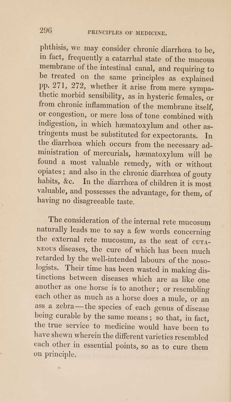 phthisis, we may consider chronic diarrhea to be, in fact, frequently a catarrhal state of the mucous membrane of the intestinal canal, and requiring to be treated on the same principles as explained pp. 271, 272, whether it arise from mere sympa- thetic morbid sensibility, as in hysteric females, or from chronic inflammation of the membrane itself, or congestion, or mere loss of tone combined with indigestion, in which heematoxylum and other as- tringents must be substituted for expectorants. In the diarrhcea which occurs from the necessary ad- ministration of mercurials, hematoxylum will be found a most valuable remedy, with or without opiates; and also in the chronic diarrhea of gouty habits, &amp;c. In the diarrhea of children it is most valuable, and possesses the advantage, for them, of having no disagreeable taste. The consideration of the internal rete mucosum naturally leads me to say a few words concerning the external rete mucosum, as the seat of CUTA- NEOUS diseases, the cure of which has been much retarded by the well-intended labours of the noso- logists. Their time has been wasted in making dis- tinctions between diseases which are as like one another as one horse is to another; or resembling each other as much as a horse does a mule, or an ass a zebra—the species of each genus of disease being curable by the same means; so that, in fact, the true service to medicine would have been to have shewn wherein the different varieties resembled each other in essential points, so as to cure them on principle,