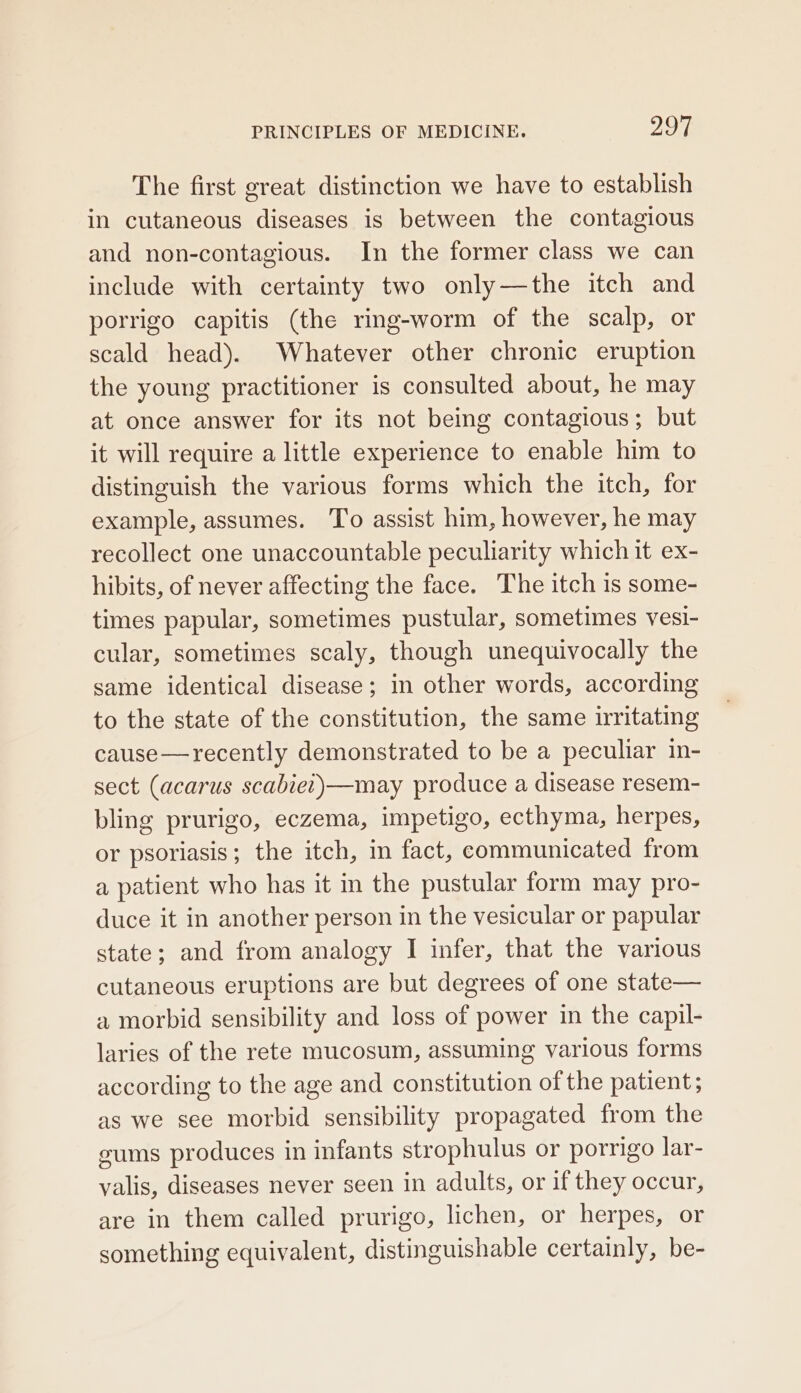 The first great distinction we have to establish in cutaneous diseases is between the contagious and non-contagious. In the former class we can include with certainty two only—the itch and porrigo capitis (the ring-worm of the scalp, or scald head). Whatever other chronic eruption the young practitioner is consulted about, he may at once answer for its not being contagious; but it will require a little experience to enable him to distinguish the various forms which the itch, for example, assumes. To assist him, however, he may recollect one unaccountable peculiarity which it ex- hibits, of never affecting the face. The itch 1s some- times papular, sometimes pustular, sometimes vesi- cular, sometimes scaly, though unequivocally the same identical disease; in other words, according to the state of the constitution, the same irritating cause—recently demonstrated to be a peculiar in- sect (acarus scabiet)—may produce a disease resem- bling prurigo, eczema, impetigo, ecthyma, herpes, or psoriasis; the itch, im fact, communicated from a patient who has it in the pustular form may pro- duce it in another person in the vesicular or papular state; and from analogy I infer, that the various cutaneous eruptions are but degrees of one state— a morbid sensibility and loss of power in the capil- laries of the rete mucosum, assuming various forms according to the age and constitution of the patient; as we see morbid sensibility propagated from the sums produces in infants strophulus or porrigo lar- valis, diseases never seen in adults, or if they occur, are in them called prurigo, lichen, or herpes, or something equivalent, distinguishable certainly, be-