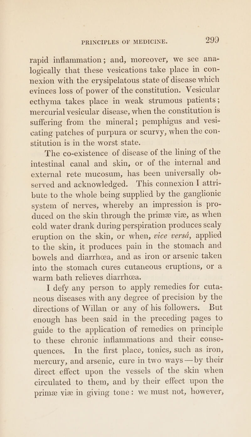rapid inflammation; and, moreover, we see ana- logically that these vesications take place in con- nexion with the erysipelatous state of disease which evinces loss of power of the constitution. Vesicular ecthyma takes place in weak strumous patients ; mercurial vesicular disease, when the constitution 1s suffering from the mineral; pemphigus and vesi- cating patches of purpura or scurvy, when the con- stitution is in the worst state. The co-existence of disease of the lining of the intestinal canal and skin, or of the internal and external rete mucosum, has been universally ob- served and acknowledged. This connexion I attri- bute to the whole being supplied by the ganglionic system of nerves, whereby an impression 1s pro- duced on the skin through the prime viz, as when cold water drank during perspiration produces scaly eruption on the skin, or when, vice versd, applied to the skin, it produces pain in the stomach and bowels and diarrhoea, and as iron or arsenic taken into the stomach cures cutaneous eruptions, or a warm bath relieves diarrhcea. I defy any person to apply remedies for cuta- neous diseases with any degree of precision by the directions of Willan or any of his followers. But enough has been said in the preceding pages to euide to the application of remedies on principle to these chronic inflammations and their conse- quences. In the first place, tonics, such as iron, mercury, and arsenic, cure in two ways —by their direct effect upon the vessels of the skin when circulated to them, and by their effect upon the prime vie in giving tone: we must not, however,