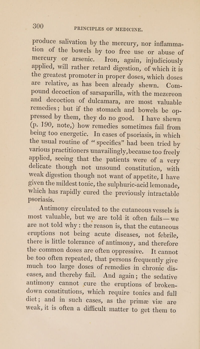 produce salivation by the mercury, nor inflamma- tion of the bowels by too free use or abuse of mercury or arsenic. Iron, again, injudiciously applied, will rather retard digestion, of which it is the greatest promoter in proper doses, which doses are relative, as has been already shewn. Com- pound decoction of sarsaparilla, with the mezereon and decoction of dulcamara, are most valuable remedies; but if the stomach and bowels be op- pressed by them, they do no good. I haye shewn (p. 190, note,) how remedies sometimes fail from being too energetic. In cases of psoriasis, in which the usual routine of “ specifics” had been tried by various practitioners unavailingly, because too freely applied, seeing that the patients were of a very delicate though not unsound constitution, with weak digestion though not want of appetite, I have given the mildest tonic, the sulphuric-acid lemonade, which has rapidly cured the previously intractable psoriasis. Antimony circulated to the cutaneous vessels is most valuable, but we are told it often fails—we are not told why : the reason is, that the cutaneous eruptions not being acute diseases, not febrile, there is little tolerance of antimony, and therefore the common doses are often oppressive. It cannot be too often repeated, that persons frequently give much too large doses of remedies in chronic dis- eases, and thereby fail. And again; the sedative antimony cannot cure the eruptions of broken- down constitutions, which require tonics and full diet; and in such cases, as the prime viz are weak, it is often a difficult matter to get them to