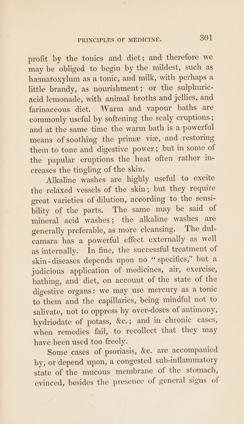 profit by the tonics and diet; and therefore we may be obliged to begin by the mildest, such as hematoxylum as a tonic, and milk, with perhaps a little brandy, as nourishment; or the sulphuric- acid lemonade, with animal broths and jellies, and farinaceous diet. Warm and vapour baths are commonly useful by softening the scaly eruptions ; and at the same time the warm bath is a powerful means of soothing the prime vise, and restoring them to tone and digestive power; but im some of the papular eruptions the heat often rather in- creases the tingling of the skin. Alkaline washes are highly useful to excite the relaxed vessels of the skin; but they require ereat varieties of dilution, according to the sensi- bility of the parts. The same may be said of mineral acid washes; the alkaline washes are generally preferable, as more cleansing. The dul- camara has a powerful effect externally as well as internally. In fine, the successful treatment of skin-diseases depends upon no “specifics,” but a judicious application of medicines, dite eXercisa, bathing, and diet, on account of the state of the digestive organs: we may use mercury as a tonic to them and the capillaries, being mindful not to salivate, not to oppress by over-doses of antimony, hydriodate of potass, &amp;c.; and in chronic cases, when remedies fail, to recollect that they may have been used too freely. Some cases of psoriasis, &amp;c. are accompanied by, or depend upon, a congested sub-inflammatory state of the mucous membrane of the stomach, evinced, besides the presence of general signs of