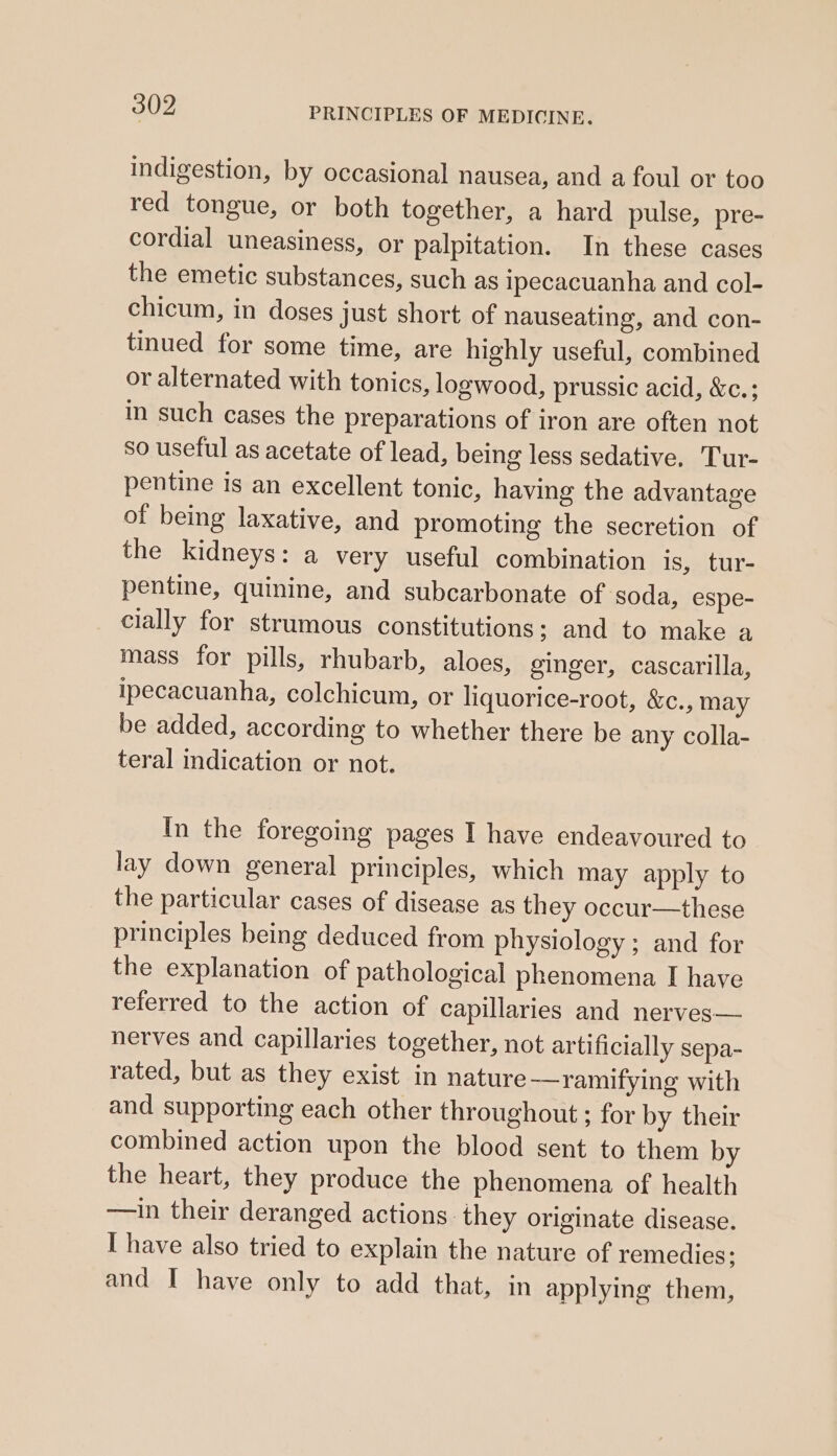 indigestion, by occasional nausea, and a foul or too red tongue, or both together, a hard pulse, pre- cordial uneasiness, or palpitation. In these cases the emetic substances, such as ipecacuanha and col- chicum, in doses just short of nauseating, and con- tinued for some time, are highly useful, combined or alternated with tonics, logwood, prussic acid, &amp;c.; in such cases the preparations of iron are often not so useful as acetate of lead, being less sedative. Tur- pentine is an excellent tonic, having the advantage of being laxative, and promoting the secretion of the kidneys: a very useful combination is, tur- pentine, quinine, and subcarbonate of soda, espe- cially for strumous constitutions; and to make a mass for pills, rhubarb, aloes, ginger, cascarilla, ipecacuanha, colchicum, or liquorice-root, &amp;c., may be added, according to whether there be any colla- teral indication or not. In the foregoing pages I have endeavoured to lay down general principles, which may apply to the particular cases of disease as they occur—these principles being deduced from physiology; and for the explanation of pathological phenomena I have referred to the action of capillaries and nerves— nerves and capillaries together, not artificially sepa- rated, but as they exist in nature -—ramifying with and supporting each other throughout ; for by their combined action upon the blood sent to them by the heart, they produce the phenomena of health —in their deranged actions. they originate disease. I have also tried to explain the nature of remedies; and I have only to add that, in applying them,