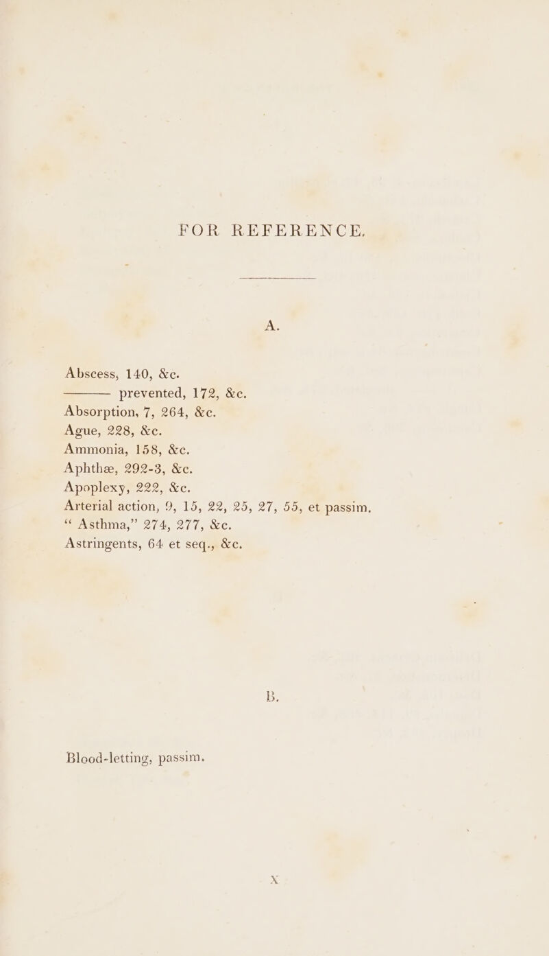 FOR REFERENCE. Abscess, 140, &amp;c. prevented, 172, &amp;c. Absorption, 7, 264, &amp;c. Ague, 228, &amp;c. Ammonia, 158, &amp;c. Aphthe, 292-3, &amp;c. Apeplexys 222, &amp;c. Arterial action, 9, 15, 22, 25, 27, 55, et passim. eevsthnia, 274, 277, Astringents, 64 et seq., &amp;c. b, Blood-letting, passim.