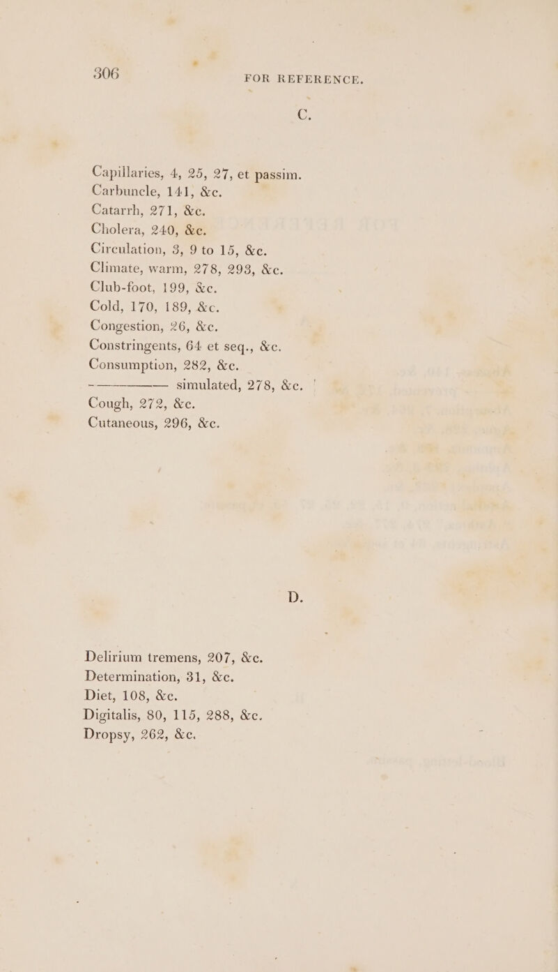 * 306 FOR REFERENCE. C, Capillaries, 4, 25, 27, et passim. Carbuncle, 141, &amp;c. Catarrh, 271, &amp;c. Cholera, 240, &amp;e. Circulation, 3, 9 to 15, &amp;c. Climate, warm, 278, 293, &amp;c. Club-foot, 199, &amp;e. Cold, 170, 189, &amp;c. Congestion, 26, &amp;c. Constringents, 64 et seq., &amp;c. Consumption, 282, &amp;c. -~——__———— simulated, 278, &amp;c. | Cough, 272, &amp;c. Cutaneous, 296, &amp;c. Delirium tremens, 207, &amp;c. Determination, 31, &amp;c. Diet, 108, &amp;c. Digitalis, 80, 115, 288, &amp;c. Dropsy, 262, &amp;c.