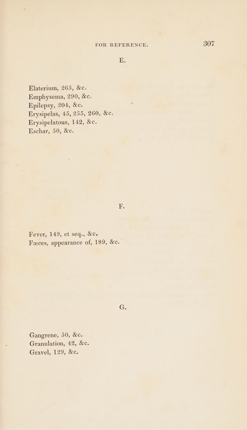 E. Erysipelas, 45, 255, 260, &amp;c. Fever, 149, et seq., &amp;c. Feeces, appearance of, 189, &amp;c. Gangrene, 50, &amp;c. Granulation, 42, &amp;c. Gravel, 129, &amp;c. 30 d