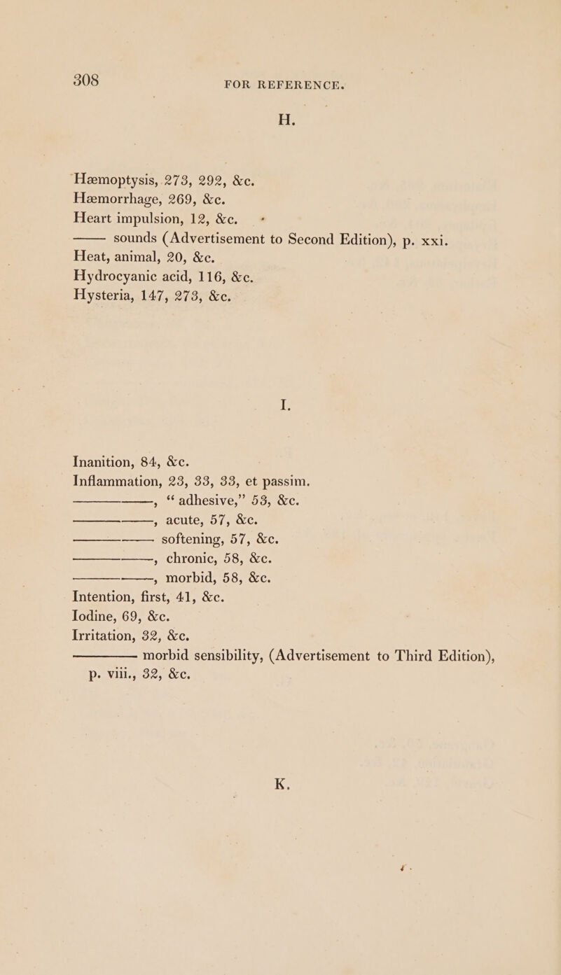 H. ‘Hemoptysis,.273, 292, &amp;c. Heemorrhage, 269, &amp;c. Heart impulsion, 12, &amp;c. sounds (Advertisement to Second Edition), p. xxi. Heat, animal, 20, &amp;c. Hydrocyanic acid, 116, &amp;c. Hysteria, 147, 273, &amp;c. Inanition, 84, &amp;c. Inflammation, 23, 33, 33, et passim. , “adhesive,” 53, &amp;c. SeaCUle, gos NC: softening, 57, &amp;c. , chronic, 58, &amp;c. » morbid, 58, &amp;c. Intention, first, 41, &amp;c. Iodine, 69, &amp;c. Irritation, 32, &amp;c. morbid sensibility, (Advertisement to Third Edition), p- vil., 32, &amp;c. en