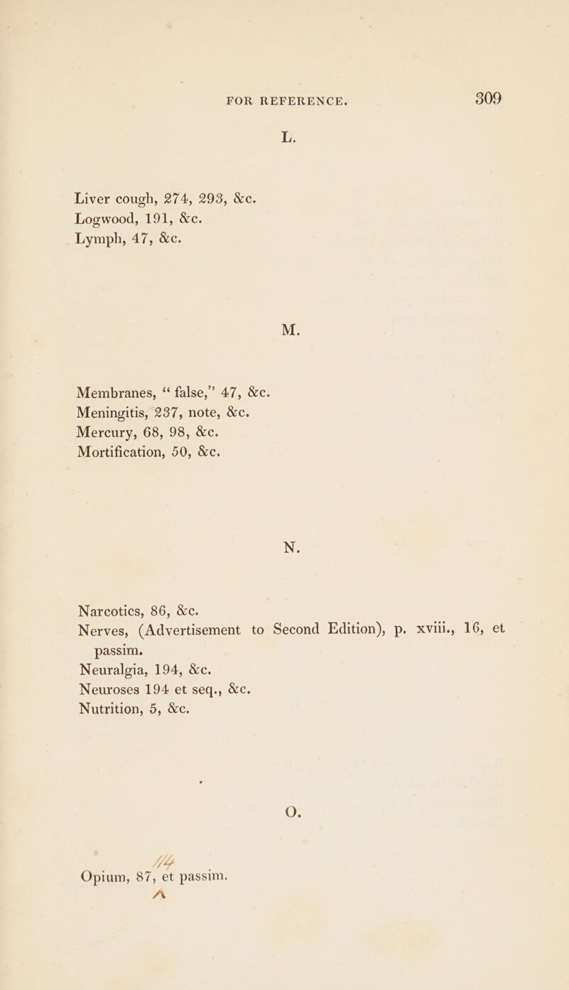 L. Liver cough, 274, 293, &amp;c. Logwood, 191, &amp;c. Lymph, 47, &amp;c. Membranes, ‘‘ false,” 47, &amp;c. Meningitis, 237, note, &amp;c. Mercury, 68, 98, &amp;c. Mortification, 50, &amp;c. Narcotics, 86, &amp;c. Nerves, (Advertisement to Second Edition), p. xvii, 16, et passim. Neuralgia, 194, &amp;c. Neuroses 194 et seq., &amp;c. Nutrition, 5, &amp;c. Opium, 87, et passim, Ar