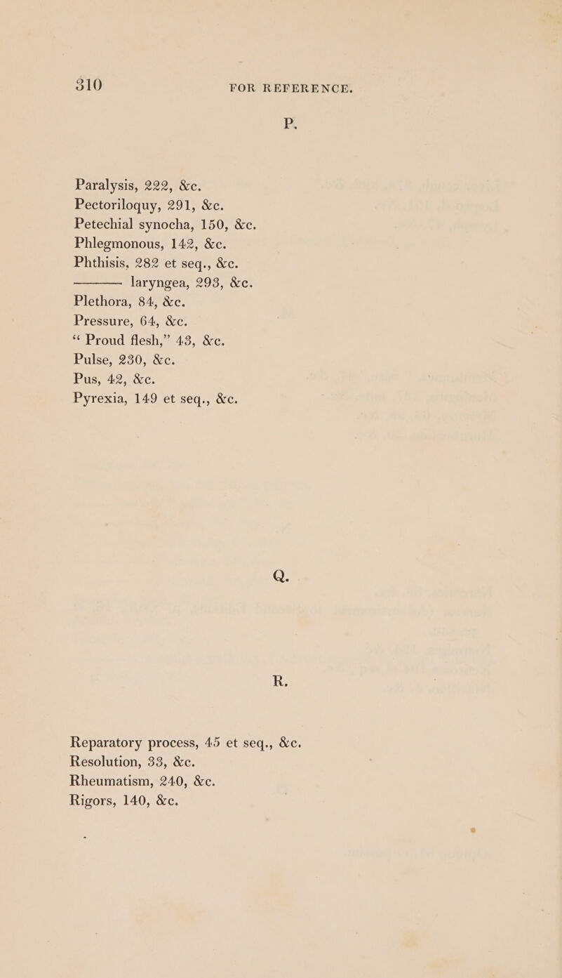 Pp. Paralysis, 222, &amp;c. Pectoriloquy, 291, &amp;c. Petechial synocha, 150, &amp;c. Phlegmonous, 142, &amp;c. Phthisis, 282 et seq., &amp;c. laryngea, 293, &amp;c. Plethora, 84, &amp;c. Pressure, 64, &amp;c. ** Proud flesh,” 43, &amp;c. Pulse, 230, &amp;c. Pus, 42, &amp;c. Pyrexia, 149 et seq., &amp;c. Reparatory process, 45 et seq., &amp;c. Resolution, 33, &amp;c. Rheumatism, 240, &amp;c. Rigors, 140, &amp;c.