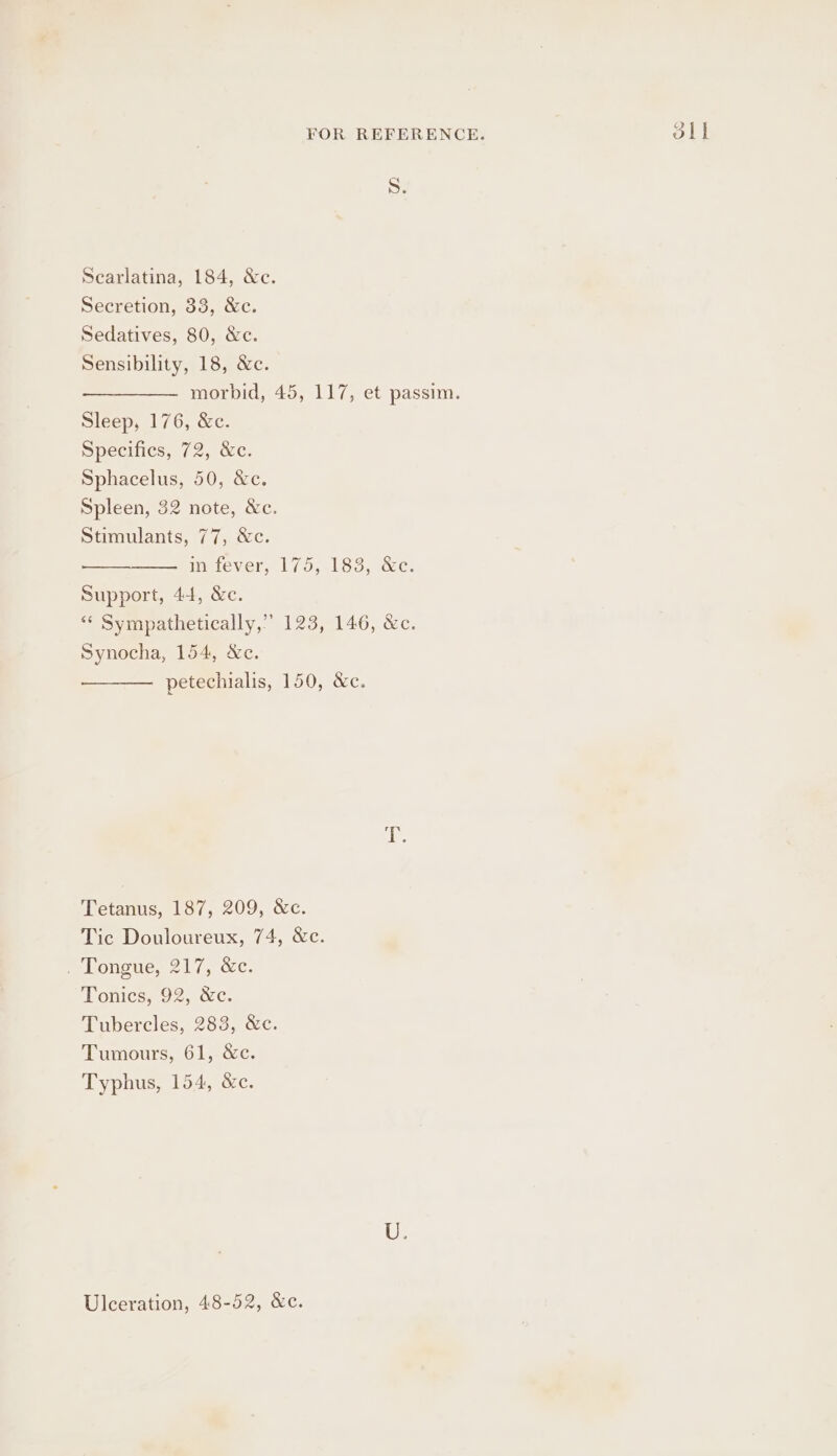 S. Sensibility, 18, &amp;c. morbid, 45, 117, et passim. Sphacelus, 50, &amp;c. Spleen, 32 note, &amp;c. Support, 44, &amp;c. “‘ Sympathetically,” 123, 146, &amp;c. Synocha, 154, &amp;c. petechialis, 150, &amp;c. Tetanus, 187, 209, &amp;c. Tic Douloureux, 74, &amp;c. pe Longuen 214. ec. Tonics, 92, &amp;c. Tubercles, 283, &amp;c. Typhus, 154, &amp;c. Ulceration, 48-52, &amp;c. oll