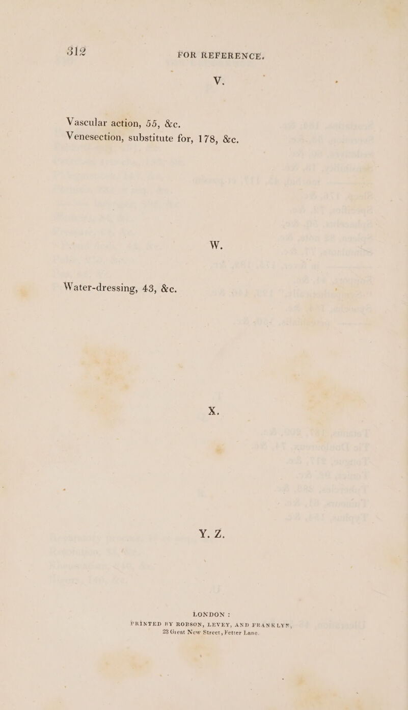 V. Vascular action, 55, &amp;c. Venesection, substitute for, 178, &amp;c. Water-dressing, 43, &amp;c. LONDON : PRINTED BY ROBSON, LEVEY, AND FRANKLY¥®, 23 Great New Street, Fetter Lane.