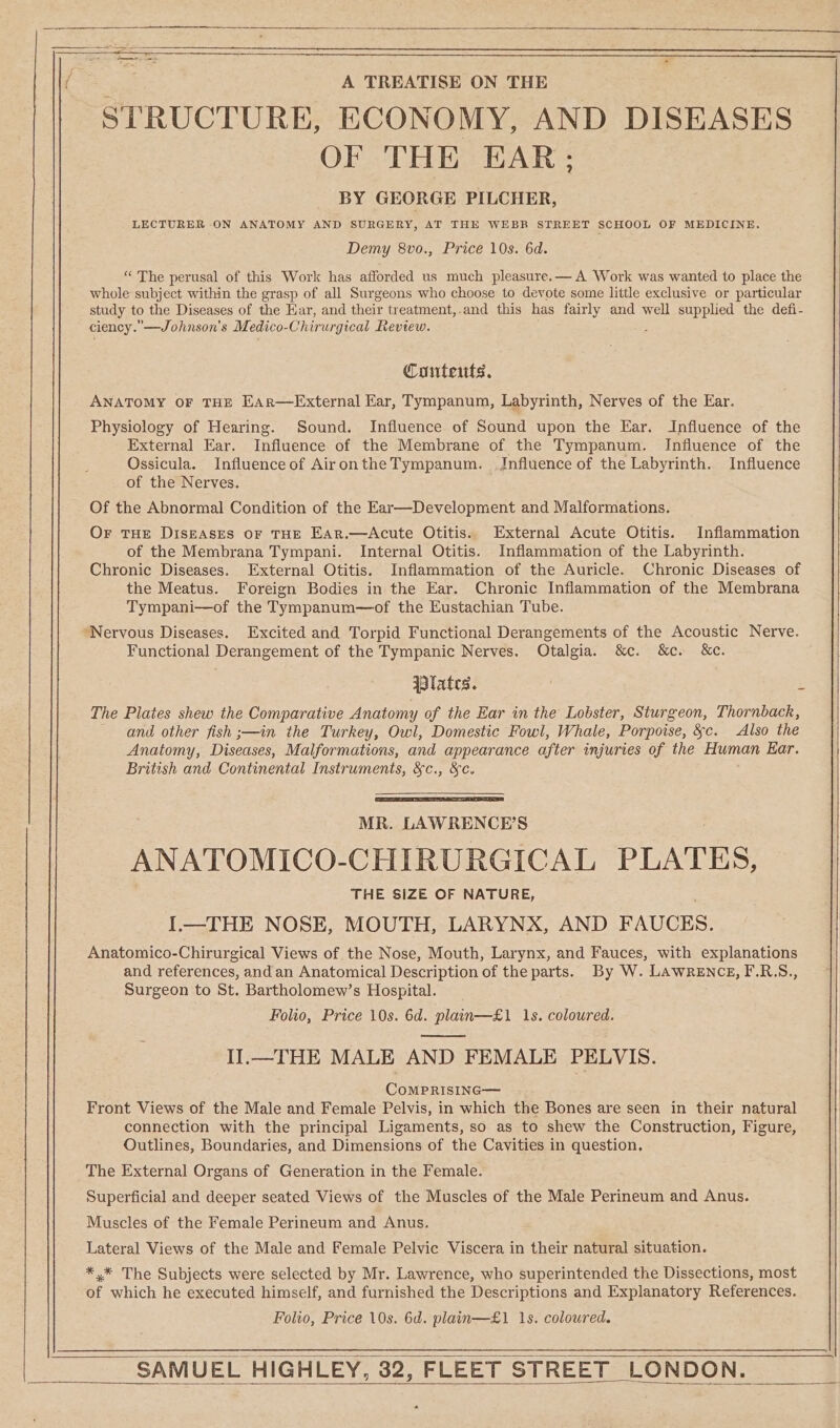 ——— ‘em a A TREATISE ON THE STRUCTURE, ECONOMY, AND DISEASES OF THE EAR; BY GEORGE PILCHER, LECTURER ON ANATOMY AND SURGERY, AT THE WEBR STREET SCHOOL OF MEDICINE. Demy 8vo., Price 10s. 6d. “The perusal of this Work has afforded us much pleasure.— A Work was wanted to place the whole subject within the grasp of all Surgeons who choose to devote some little exclusive or particular study to the Diseases of the Kar, and their treatment,.and this has fairly and well supplied the defi- ciency. —Johnson’s Medico- Chirur gical Review. Couteuts. ANATOMY OF THE EAR—External Ear, Tympanum, Labyrinth, Nerves of the Ear. Physiology of Hearing. Sound. Influence of Sound upon the Ear. Influence of the External Ear. Influence of the Membrane of the Tympanum. Influence of the Ossicula. Influence of AirontheTympanum. Influence of the Labyrinth. Influence of the Nerves. Of the Abnormal Condition of the Ear—Development and Malformations. Or THE DisgAses or THE Ear.—Acute Otitis. External Acute Otitis. Inflammation of the Membrana Tympani. Internal Otitis. Inflammation of the Labyrinth. Chronic Diseases. External Otitis. Inflammation of the Auricle. Chronic Diseases of the Meatus. Foreign Bodies in the Ear. Chronic Inflammation of the Membrana Tympani—of the Tympanum—of the Eustachian Tube. ‘Nervous Diseases. Excited and Torpid Functional Derangements of the Acoustic Nerve. Functional Derangement of the Tympanic Nerves. Otalgia. &amp;c. &amp;c. &amp;c. lates. i The Plates shew the Comparative Anatomy of the Ear in the Lobster, Sturgeon, Thornback, and other fish ;—in the Turkey, Owl, Domestic Fowl, Whale, Porpoise, &amp;c. Also the Anatomy, Diseases, Malformations, and appearance after injuries of the Human Ear. British and Continental Instruments, &amp;c., &amp;c. MR. LAWRENCE’S ANATOMICO-CHIRURGICAL PLATES, THE SIZE OF NATURE, I.—THE NOSE, MOUTH, LARYNX, AND FAUCES. Anatomico-Chirurgical Views of the Nose, Mouth, Larynx, and Fauces, with explanations and references, and an Anatomical Description of the parts. By W. LAWRENCE, F.R.S., Surgeon to St. Bartholomew’s Hospital. Folio, Price 10s. 6d. plain—£1 1s. coloured. I].—THE MALE AND FEMALE PELVIS. CoMPRISING— Front Views of the Male and Female Pelvis, in which the Bones are seen in their natural connection with the principal Ligaments, so as to shew the Construction, Figure, Outlines, Boundaries, and Dimensions of the Cavities in question, The External Organs of Generation in the Female. Superficial and deeper seated Views of the Muscles of the Male Perineum and Anus. Muscles of the Female Perineum and Anus. . Lateral Views of the Male and Female Pelvic Viscera in their natural situation. *,* The Subjects were selected by Mr. Lawrence, who superintended the Dissections, most of which he executed himself, and furnished the Descriptions and Explanatory References. Folio, Price 10s. 6d. plain—£1 1s. coloured. SAMUEL HIGHLEY, 32, FLEET STREET LONDON.