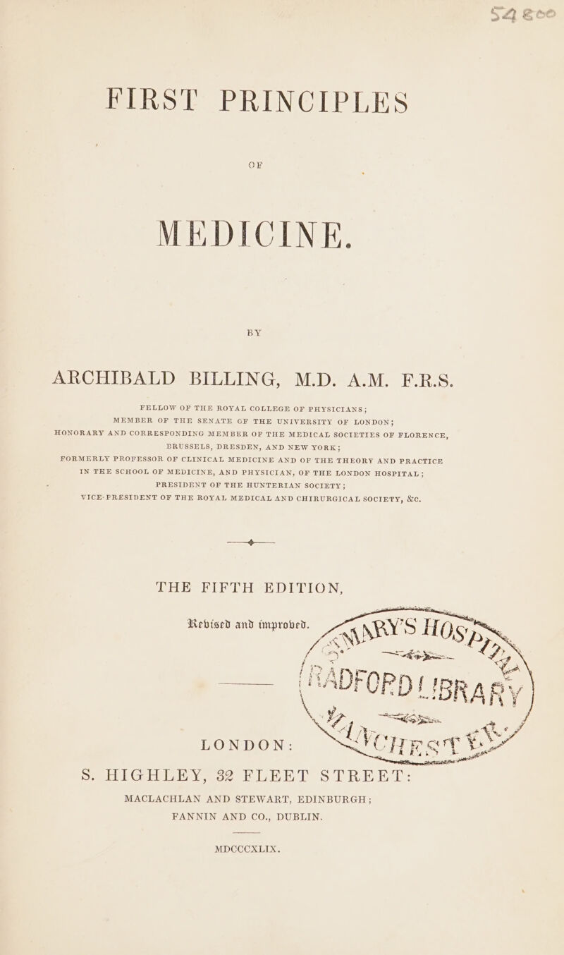 nal wren f FIRST PRINCIPLES MEDICINE. BY ARCHIBALD BILLING, M.D. A.M. F.R.S. FELLOW OF THE ROYAL COLLEGE OF PHYSICIANS; MEMBER OF THE SENATE OF THE UNIVERSITY OF LONDON; HONORARY AND CORRESPONDING MEMBER OF THE MEDICAL SOCIETIES OF FLORENCE, BRUSSELS, DRESDEN, AND NEW YORK; FORMERLY PROFESSOR OF CLINICAL MEDICINE AND OF THE THEORY AND PRACTICE IN THE SCHOOL OF MEDICINE, AND PHYSICIAN, OF THE LONDON HOSPITAL ; PRESIDENT OF THE HUNTERIAN SOCIETY; VICE-PRESIDENT OF THE ROYAL MEDICAL AND CHIRURGICAL SOCIETY, &amp;e. PO RerTe? Peh Di rio N; Revised and improved. MDCCCXLIX.