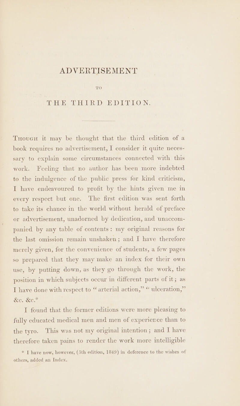 pits Hie level = Welle lO aN: THouGcH it may be thought that the third edition of a book requires no advertisement, I consider it quite neces- sary to explain some circumstances connected with this work. Feeling that no author has been more indebted to the indulgence of the public press for kind criticism, I have endeavoured to profit by the hints given me in every respect but one. ‘The first edition was sent forth to take its chance in the world without herald of preface or advertisement, unadorned by dedication, and uwnaccom- panied by any table of contents: my original reasons for the last omission remain unshaken; and I have therefore merely given, for the convenience of students, a few pages so prepared that they may make an index for their own use, by putting down, as they go through the work, the position in which subjects occur in different parts of it; as I have done with respect to “ arterial action,” “ ulceration,” &amp;c. &amp;c.* I found that the former editions were more pleasing to fully educated medical men and men of experience than to the tyro. This was not my original intention; and | have therefore taken pains to render the work more intelligible * T have now, however, (5th edition, 1849) in deference to the wishes of others, added an Index.