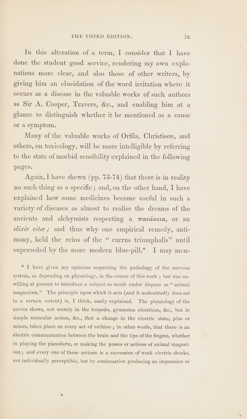 In this alteration of a term, I consider that I have done the student good service, rendering my own expla- nations more clear, and also those of other writers, by giving him an elucidation of the word irritation where it occurs as a disease in the valuable works of such authors as Sir A. Cooper, Travers, &amp;c., and enabling him at a glance to distinguish whether it be mentioned as a cause or a Symptom. Many of the valuable works of Orfila, Christison, and others, on toxicology, will be more intelligible by referring to the state of morbid sensibility explained in the following pages. Again, I have shewn (pp. 73-74) that there is in reality no such thing as a specific ; and, on the other hand, I have explained how some medicines become useful in such a variety of diseases as almost to realise the dreams of the ancients and alchymists respecting a mavdKera, or an ehxiwr vite; and thus why one empirical remedy, anti- mony, held the reins of the “ currus triumphalis” until superseded by the more modern blue-pill.* I may men- * I have given my opinions respecting the pathology of the nervous system, as depending on physiology, in the course of this work ; but was un- willing at present to introduce a subject so much under dispute as “ animal magnetism.” The principle upon which it acts (and it undoubtedly does act to a certain extent) is, I think, easily explained. The physiology of the nerves shews, not merely in the torpedo, gymnotus electricus, &amp;c., but in simple muscular action, &amp;c., that a change in the electric state, plus or minus, takes place on every act of volition ; in other words, that there is an electric communication between the brain and the tips of the fingers, whether in playing the pianoforte, or making the passes or actions of animal magnet- ism; and every one of these actions is a succession of weak electric shocks, not individually perceptible, but by continuation producing an impression or