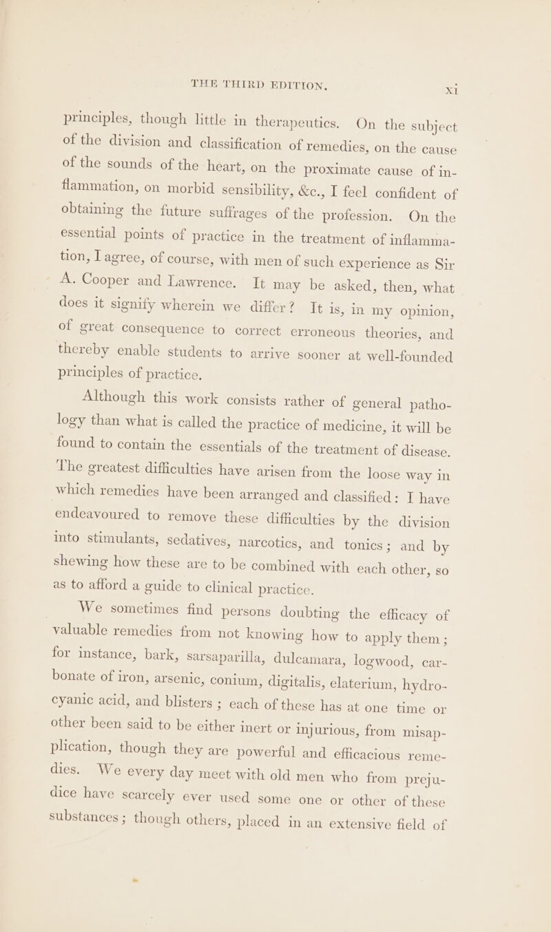 principles, though little in therapeutics. On the subject of the division and classification of remedies, on the cause of the sounds of the heart, on the proximate cause of in- flammation, on morbid sensibility, &amp;c., I feel confident of obtaining the future suffrages of the profession. On the essential points of practice in the treatment of inflamma- tion, T agree, of course, with men of such experience as Sir A. Cooper and Lawrence. It may be asked, then, what does it signify wherein we differ? It is, in my opinion, of sreat consequence to correct erroneous theories, and thereby enable students to arrive sooner at well-founded principles of practice, Although this work consists rather of general patho- logy than what is called the practice of medicine, it will be found to contain the essentials of the treatment of disease. The greatest difficulties have arisen from the loose way in which remedies have been arranged and classified: I have endeavoured to remove these difficulties by the division into stimulants, sedatives, narcotics, and tonics; and by shewing how these are to be combined with each other, so as to afford a guide to clinical practice. We sometimes find persons doubting the efficacy of valuable remedies from not knowing how to apply them ; for instance, bark, sarsaparilla, dulcamara, logwood, car- bonate of iron, arsenic, conium, digitalis, elaterium, hydro- cyanic acid, and blisters ; each of these has at one time or other been said to be either inert or injurious, from misap- plication, though they are powerful and efficacious reme- dies. We every day meet with old men who from preju- dice have scarcely ever used some one or other of these substances ; though others, placed in an extensive field of