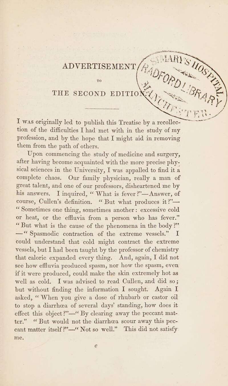 TO THE SECOND EDITION I was originally led to publish this Treatise by a recollec- tion of the difficulties I had met with in the study of my profession, and by the hope that I might aid in removing them from the path of others. Upon commencing the study of medicine and surgery, after having become acquainted with the more precise phy- sical sciences in the University, I was appalled to find it a complete chaos. Our family physician, really a man of great talent, and one of our professors, disheartened me by his answers. I inquired, “ What is fever ?’”— Answer, of course, Cullen’s definition. ‘“* But what produces it ?’— ‘Sometimes one thing, sometimes another: excessive cold or heat, or the effluvia from a person who has fever.” “But what is the cause of the phenomena in the body ?” —‘“ Spasmodic contraction of the extreme vessels.” I could understand that cold might contract the extreme vessels, but I had been taught by the professor of chemistry that caloric expanded every thing. And, again, I did not see how effluvia produced spasm, nor how the spasm, even if it were produced, could make the skin extremely hot as well as cold. I was advised to read Cullen, and did so; but without finding the information I sought. Again I asked, “ When you give a dose of rhubarb or castor oil to stop a diarrhea of several days’ standing, how does it effect this object ?’—“ By clearing away the peccant mat- ter.” ‘ But would not the diarrhea scour away this pec- cant matter itself ?’— Not so well.” ‘This did not satisfy 160K Se