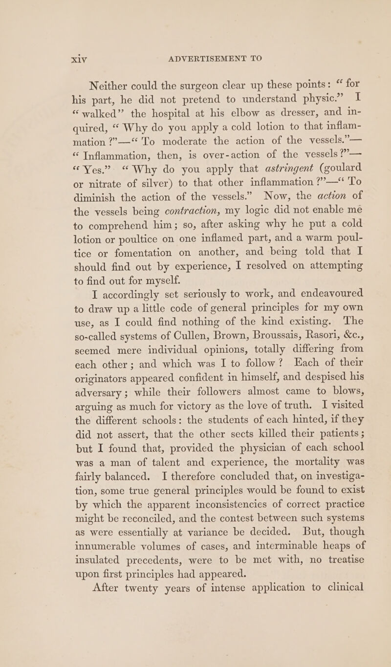 Neither could the surgeon clear up these points: “ for his part, he did not pretend to understand physic.” I “walked” the hospital at his elbow as dresser, and in- quired, “ Why do you apply a cold lotion to that inflam- mation ?”—“ To moderate the action of the vessels.”— ‘Inflammation, then, is over-action of the vessels ?”’— “Yes.” “ Why do you apply that astringent (goulard or nitrate of silver) to that other inflammation ?’—‘ To diminish the action of the vessels.” Now, the action of the vessels being contraction, my logic did not enable me to comprehend him; so, after asking why he put a cold lotion or poultice on one inflamed part, and a warm poul- tice or fomentation on another, and being told that I should find out by experience, I resolved on attempting to find out for myself. I accordingly set seriously to work, and endeavoured to draw up alittle code of general principles for my own use, as I could find nothing of the kind existing. The so-called systems of Cullen, Brown, Broussais, Rasori, &amp;c., seemed mere individual opinions, totally differing from each other ; and which was I to follow? Each of their originators appeared confident in himself, and despised his adversary ; while their followers almost came to blows, arguing as much for victory as the love of truth. I visited the different schools: the students of each hinted, if they did not assert, that the other sects killed their patients ; but I found that, provided the physician of each school was a man of talent and experience, the mortality was fairly balanced. I therefore concluded that, on investiga- tion, some true general principles would be found to exist by which the apparent inconsistencies of correct practice might be reconciled, and the contest between such systems as were essentially at variance be decided. But, though innumerable volumes of cases, and interminable heaps of insulated precedents, were to be met with, no treatise upon first principles had appeared. After twenty years of intense application to clinical
