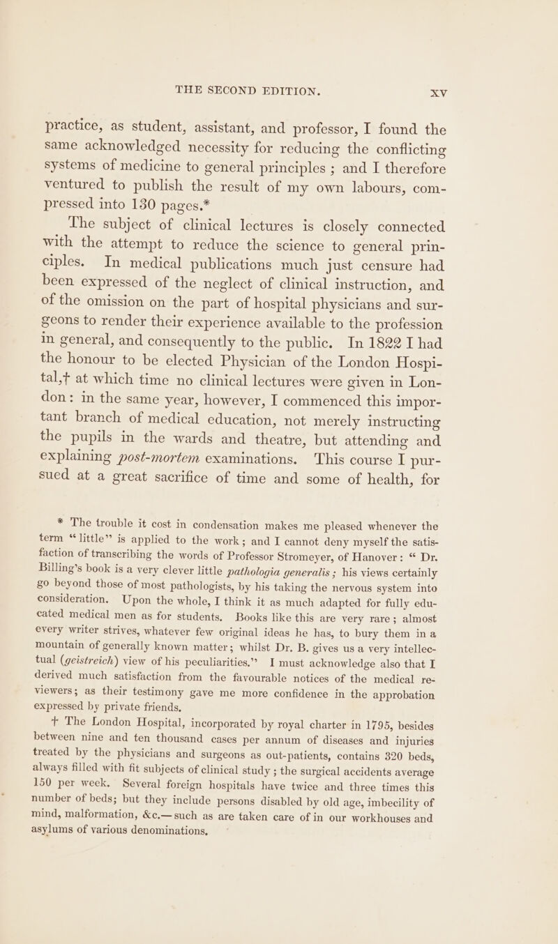 practice, as student, assistant, and professor, I found the same acknowledged necessity for reducing the conflicting systems of medicine to general principles ; and I therefore ventured to publish the result of my own labours, com- pressed into 130 pages.* The subject of clinical lectures is closely connected with the attempt to reduce the science to general prin- ciples. In medical publications much just censure had been expressed of the neglect of clinical instruction, and of the omission on the part of hospital physicians and sur- geons to render their experience available to the profession in general, and consequently to the public. In 1822 I had the honour to be elected Physician of the London Hospi- tal,t at which time no clinical lectures were given in Lon- don: in the same year, however, I commenced this impor- tant branch of medical education, not merely instructing the pupils in the wards and theatre, but attending and explaining post-mortem examinations. This course I pur- sued at a great sacrifice of time and some of health, for * The trouble it cost in condensation makes me pleased whenever the term “little” is applied to the work; and I cannot deny myself the satis- faction of transcribing the words of Professor Stromeyer, of Hanover: “ Dr. Billing’s book is a very clever little pathologia generalis ; his views certainly §0 beyond those of most pathologists, by his taking the nervous system into consideration. Upon the whole, I think it as much adapted for fully edu- cated medical men as for students. Books like this are very rare; almost every writer strives, whatever few original ideas he has, to bury them ina mountain of generally known matter; whilst Dr. B. gives us a very intellec- tual (geistreich) view of his peculiarities.’ I must acknowledge also that I derived much satisfaction from the favourable notices of the medical re- viewers; as their testimony gave me more confidence in the approbation expressed by private friends. t+ The London Hospital, incorporated by royal charter in 1795, besides between nine and ten thousand cases per annum of diseases and injuries treated by the physicians and surgeons as out-patients, contains 320 beds, always filled with fit subjects of clinical study ; the surgical accidents average 150 per week. Several foreign hospitals have twice and three times this number of beds; but they include persons disabled by old age, imbecility of mind, malformation, &amp;e.— such as are taken care of in our workhouses and asylums of various denominations,