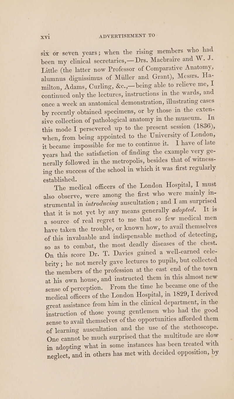 six or seven years; when the rising members who had been my clinical secretaries,— Drs. Macbraire and W. J. Little (the latter now Professor of Comparative Anatomy, alumnus dignissimus of Miller and Grant), Messrs. Ha- milton, Adams, Curling, &amp;c. ,— being able to relieve me, it continued only the lectures, instructions in the wards, and once a week an anatomical demonstration, illustrating cases by recently obtained specimens, or by those in the exten- sive collection of pathological anatomy in the muscum. In this mode I persevered up to the present session (1836), when, from being appointed to the University of London, it became impossible for me to continue it. I have of late years had the satisfaction of finding the example very ge- nerally followed in the metropolis, besides that of witness- ing the success of the school in which it was first regularly established. The medical officers of the London Hospital, IT must also observe, were among the first who were mainly in- strumental in introducing auscultation ; and I am surprised. that it is not yet by any means generally adopted. It is a source. of real regret to me that so few medical men have taken the trouble, or known how, to avail themselves of this invaluable and indispensable method of detecting, so as to combat, the most deadly diseases of the chest. On this score Dr. T. Davies gained a well-earned cele- brity ; he not merely gave lectures to pupils, but collected the members of the profession at the east end of the town at his own house, and instructed them in this almost new sense of perception. From the time he became one of the medical officers of the London Hospital, in 1829, I derived great assistance from him in the clinical department, in the ‘nstruction of those young gentlemen who had the good sense to avail themselves of the opportunities afforded them of learning auscultation and the use of the stethoscope. One cannot be much surprised that the multitude are slow in adopting what in some instances has been treated with neglect, and in others has met with decided opposition, by