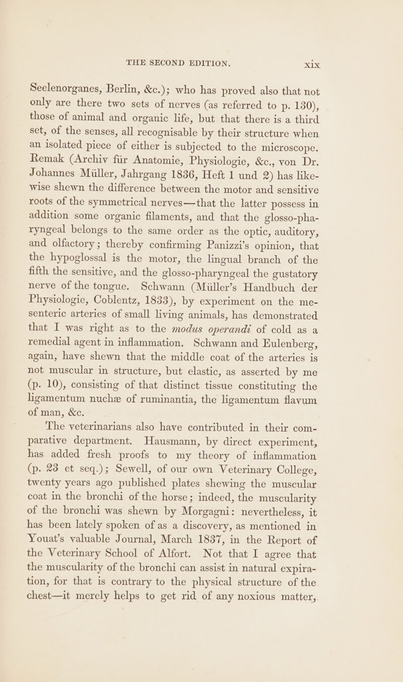 Seelenorganes, Berlin, &amp;c.); who has proved also that not only are there two sets of nerves (as referred to p. 130), those of animal and organic life, but that there is a third set, of the senses, all recognisable by their structure when an isolated piece of either is subjected to the microscope. Remak (Archiv fiir Anatomie, Physiologie, &amp;c., von Dr. Johannes Miller, Jahrgang 1836, Heft 1 und 2) has like- wise shewn the difference between the motor and sensitive roots of the symmetrical nerves—that the latter possess in addition some organic filaments, and that the glosso-pha- ryngeal belongs to the same order as the optic, auditory, and. olfactory; thereby confirming Panizzi’s opinion, that the hypoglossal is the motor, the lingual branch of the fifth the sensitive, and the glosso-pharyngeal the gustatory nerve of the tongue. Schwann (Miiller’s Handbuch der Physiologie, Coblentz, 1833), by experiment on the me- senteric arteries of small living animals, has demonstrated that I was right as to the modus operandi of cold as a remedial agent in inflammation. Schwann and Eulenberg, again, have shewn that the middle coat of the arteries is not muscular in structure, but elastic, as asserted by me (p. 10), consisting of that distinct tissue constituting the ligamentum nuche of ruminantia, the ligamentum flavum of man, &amp;c. 7 The veterinarians also have contributed in their com- parative department. Hausmann, by direct experiment, has added fresh proofs to my theory of inflammation (p. 23 et seq.); Sewell, of our own Veterinary College, twenty years ago published plates shewing the muscular coat in the bronchi of the horse; indeed, the muscularity of the bronchi was shewn by Morgagni: nevertheless, it has been lately spoken of as a discovery, as mentioned in Youat’s valuable Journal, March 1837, in the Report of the Veterinary School of Alfort. Not that I agree that the muscularity of the bronchi can assist in natural expira- tion, for that is contrary to the physical structure of the chest—it merely helps to get rid of any noxious matter,