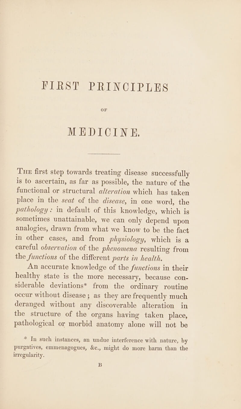 PIRST PRINCIPLES OF MEDICINE, Tue first step towards treating disease successfully is to ascertain, as far as possible, the nature of the functional or structural alteration which has taken place in the seat of the disease, in one word, the pathology: in default of this knowledge, which is sometimes unattainable, we can only depend upon analogies, drawn from what we know to be the fact in other cases, and from physiology, which is a careful observation of the phenomena resulting from the functions of the different parts in health. An accurate knowledge of the functions in their healthy state is the more necessary, because con- siderable deviations* from the ordinary routine occur without disease; as they are frequently much deranged without any discoverable alteration in the structure of the organs having taken place, pathological or morbid anatomy alone will not be * In such instances, an undue interference with nature, by purgatives, emmenagogues, &amp;c., might do more harm than the irregularity. B