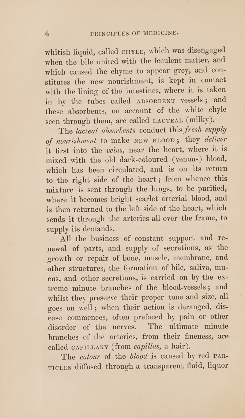 whitish liquid, called ciyLE, which was disengaged when the bile united with the feculent matter, and which caused the chyme to appear grey, and con- stitutes the new nourishment, is kept mm contact with the lining of the intestines, where it is taken in by the tubes called aBsorBENT vessels ; and these absorbents, on account of the white chyle seen through them, are called racteaL (milky). The dacteal absorbents conduct this fresh supply of nourishment to make NEW BLOOD ; they deliver it first into the veins, near the heart, where it is mixed with the old dark-coloured (venous) blood, which has been circulated, and is on its return to the right side of the heart; from whence this mixture is sent through the lungs, to be purified, where it becomes bright scarlet arterial blood, and is then returned to the left side of the heart, which sends it through the arteries all over the frame, to supply its demands. All the business of constant support and re- newal of parts, and supply of secretions, as the growth or repair of bone, muscle, membrane, and other structures, the formation of bile, saliva, mu- cus, and other secretions, is carried on by the ex- treme minute branches of the blood-vessels; and whilst they preserve their proper tone and size, all goes on well; when their action is deranged, dis- ease commences, often prefaced by pain or other disorder of the nerves. The ultimate minute branches of the arteries, from their fineness, are called caprtLary (from capillus, a hair). The colour of the blood is caused by red PAR- vices diffused through a transparent fluid, liquor