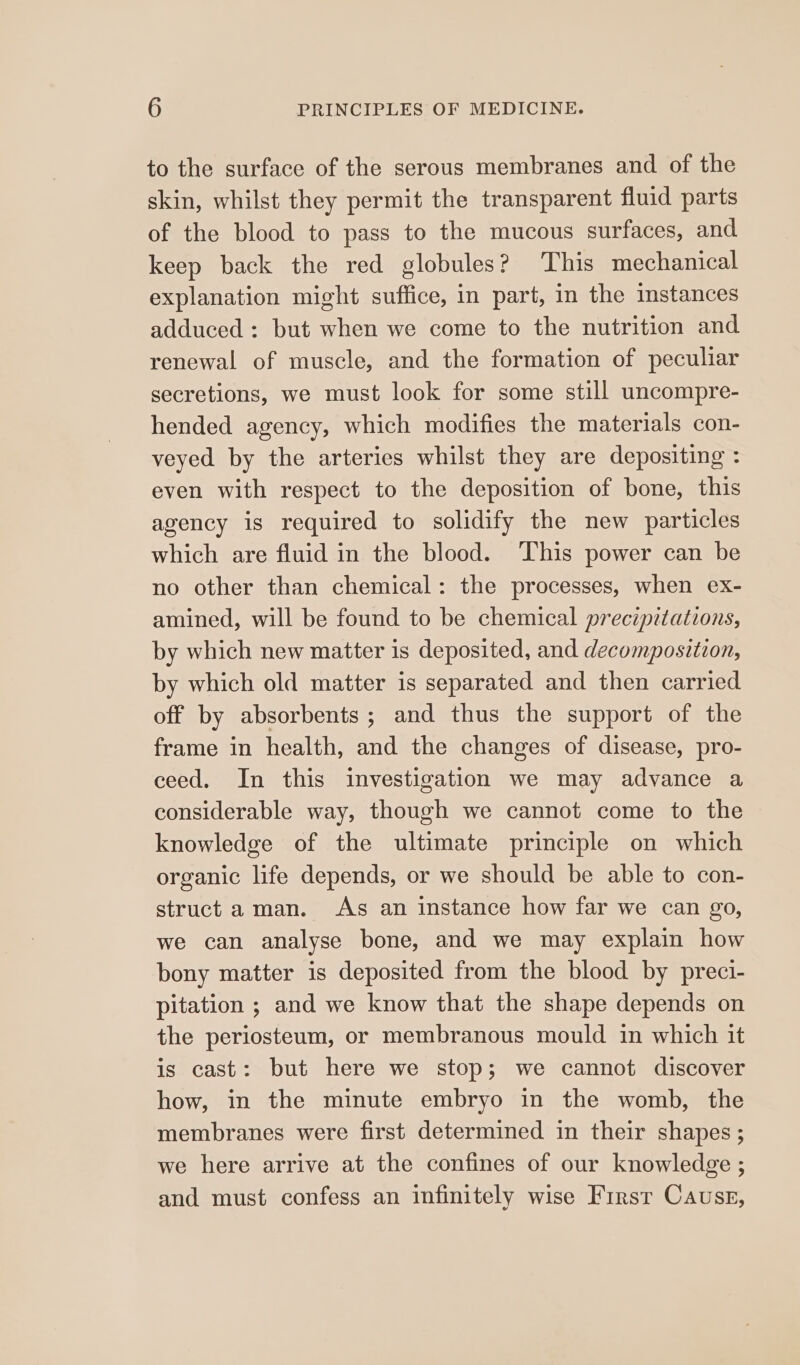 to the surface of the serous membranes and of the skin, whilst they permit the transparent fluid parts of the blood to pass to the mucous surfaces, and keep back the red globules? This mechanical explanation might suffice, in part, in the instances adduced: but when we come to the nutrition and renewal of muscle, and the formation of peculiar secretions, we must look for some still uncompre- hended agency, which modifies the materials con- veyed by the arteries whilst they are depositing : even with respect to the deposition of bone, this agency is required to solidify the new particles which are fluid in the blood. ‘This power can be no other than chemical: the processes, when ex- amined, will be found to be chemical precipztations, by which new matter is deposited, and decomposition, by which old matter is separated and then carried off by absorbents ; and thus the support of the frame in health, and the changes of disease, pro- ceed. In this investigation we may advance a considerable way, though we cannot come to the knowledge of the ultimate principle on which organic life depends, or we should be able to con- struct aman. As an instance how far we can go, we can analyse bone, and we may explain how bony matter is deposited from the blood by preci- pitation ; and we know that the shape depends on the periosteum, or membranous mould in which it is cast: but here we stop; we cannot discover how, in the minute embryo in the womb, the membranes were first determined in their shapes ; we here arrive at the confines of our knowledge ; and must confess an infinitely wise First Cause,