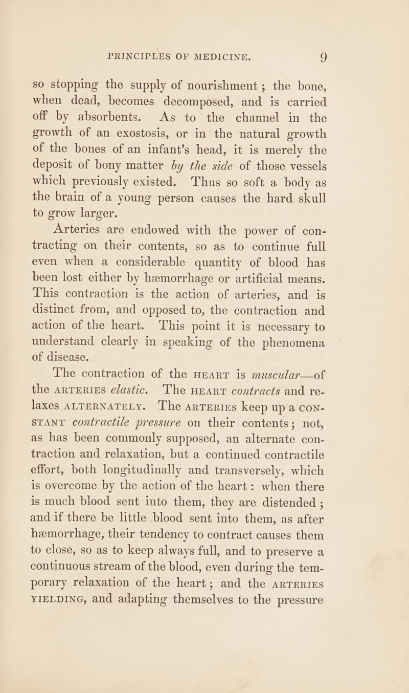 so stopping the supply of nourishment; the bone, when dead, becomes decomposed, and is carried off by absorbents. As to the channel in the growth of an exostosis, or in the natural growth of the bones of an infant’s head, it is merely the deposit of bony matter by the side of those vessels which previously existed. Thus so soft a body as the brain of a young person causes the hard skull to grow larger. Arteries are endowed with the power of con- tracting on their contents, so as to continue full even when a considerable quantity of blood has been lost either by hemorrhage or artificial means. This contraction is the action of arteries, and is distinct from, and opposed to, the contraction and action of the heart. This point it is necessary to understand clearly in speaking of the phenomena of disease. The contraction of the HEarT is muscular—of the arTeries elastic. The neart contracts and re- Jaxes ALTERNATELY. The arteries keep up a con- STANT contractile pressure on their contents; not, as has been commonly supposed, an alternate con- traction and relaxation, but a continued contractile effort, both longitudinally and transversely, which is overcome by the action of the heart: when there is much blood sent into them, they are distended ; and if there be little blood sent into them, as after hemorrhage, their tendency to contract causes them to close, so as to keep always full, and to preserve a continuous stream of the blood, even during the tem- porary relaxation of the heart; and the arTERiEs YIELDING, and adapting themselves to the pressure