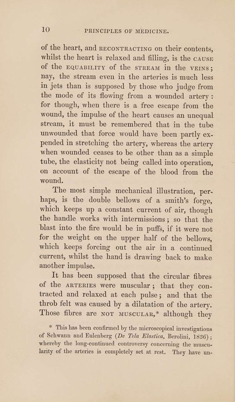 of the heart, and reconTRAcTING on their contents, whilst the heart is relaxed and filling, is the causr of the EquaBILiry of the srrEAm in the vEINs; nay, the stream even in the arteries is much less in jets than is supposed by those who judge from the mode of its flowing from a wounded artery : for though, when there is a free escape from the wound, the impulse of the heart causes an unequal stream, it must be remembered that in the tube unwounded that force would have been partly ex- pended in stretching the artery, whereas the artery when wounded ceases to be other than as a simple tube, the elasticity not being called into operation, on account of the escape of the blood from the wound. Lhe most simple mechanical illustration, per- haps, is the double bellows of a smith’s forge, which keeps up a constant current of air, though the handle works with intermissions; so that the blast into the fire would be in puffs, if it were not for the weight on the upper half of the bellows, which keeps forcing out the air in a continued current, whilst the hand is drawing back to make another impulse. It has been supposed that the circular fibres of the arTERIES were muscular; that they con- tracted and relaxed at each pulse; and that the throb felt was caused by a dilatation of the artery. Those fibres are Nor muscuLar,* although they * This has been confirmed by the microscopical investigations of Schwann and Eulenberg (De Tela Elastica, Berolini, 1836) ; whereby the long-continued controversy concerning the muscu- larity of the arteries is completely set at rest. They have un-