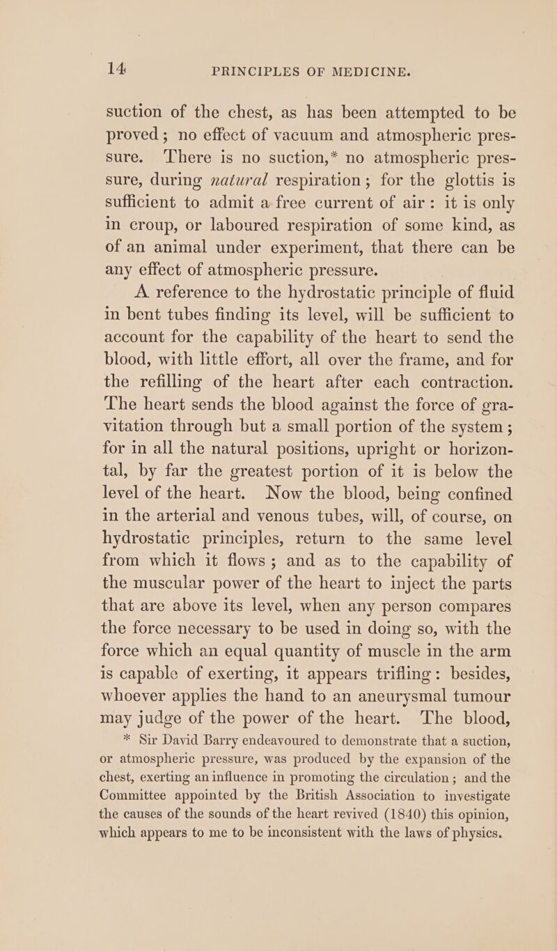 suction of the chest, as has been attempted to be proved ; no effect of vacuum and atmospheric pres- sure. ‘There is no suction,* no atmospheric pres- sure, during natural respiration; for the glottis is sufficient to admit a free current of air: it is only in croup, or laboured respiration of some kind, as of an animal under experiment, that there can be any effect of atmospheric pressure. A reference to the hydrostatic principle of fluid in bent tubes finding its level, will be sufficient to account for the capability of the heart to send the blood, with little effort, all over the frame, and for the refilling of the heart after each contraction. The heart sends the blood against the force of gra- vitation through but a small portion of the system ; for in all the natural positions, upright or horizon- tal, by far the greatest portion of it is below the level of the heart. Now the blood, being confined in the arterial and venous tubes, will, of course, on hydrostatic principles, return to the same level from which it flows; and as to the capability of the muscular power of the heart to inject the parts that are above its level, when any person compares the force necessary to be used in doing so, with the force which an equal quantity of muscle in the arm is capable of exerting, 1t appears trifling: besides, whoever applies the hand to an aneurysmal tumour may judge of the power of the heart. The blood, * Sir David Barry endeavoured to demonstrate that a suction, or atmospheric pressure, was produced by the expansion of the chest, exerting an influence in promoting the circulation; and the Committee appointed by the British Association to investigate the causes of the sounds of the heart revived (1840) this opinion, which appears to me to be inconsistent with the laws of physics.