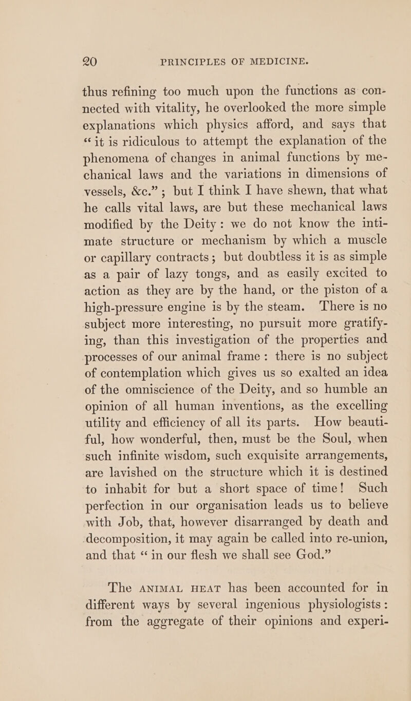 thus refining too much upon the functions as con- nected with vitality, he overlooked the more simple explanations which physics afford, and says that “it is ridiculous to attempt the explanation of the phenomena of changes in animal functions by me- chanical laws and the variations in dimensions of vessels, &amp;c.”; but I think I have shewn, that what he calls vital laws, are but these mechanical laws modified by the Deity: we do not know the inti- mate structure or mechanism by which a muscle or capillary contracts; but doubtless it is as simple as a pair of lazy tongs, and as easily excited to action as they are by the hand, or the piston of a high-pressure engine is by the steam. There is no subject more interesting, no pursuit more gratify- ing, than this investigation of the properties and processes of our animal frame: there is no subject of contemplation which gives us so exalted an idea of the omniscience of the Deity, and so humble an opinion of all human inventions, as the excelling utility and efficiency of all its parts. How beauti- ful, how wonderful, then, must be the Soul, when such infinite wisdom, such exquisite arrangements, are lavished on the structure which it is destined to inhabit for but a short space of time! Such perfection in our organisation leads us to believe with Job, that, however disarranged by death and -decomposition, it may again be called into re-union, and that “in our flesh we shall see God.” The ANIMAL HEAT has been accounted for in different ways by several ingenious physiologists : from the aggregate of their opinions and experl-