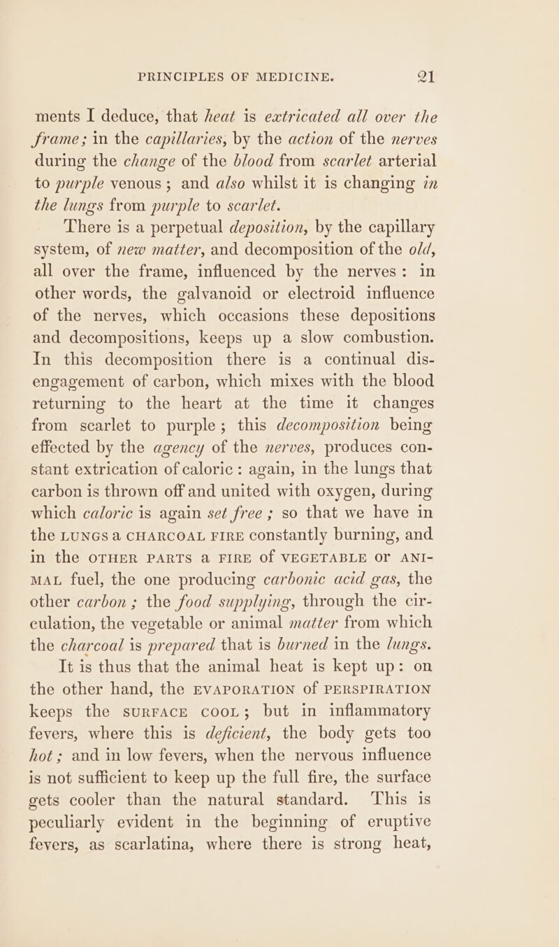 ments I deduce, that heat is extricated all over the Jrame; in the capillaries, by the action of the nerves during the change of the blood from scarlet arterial to purple venous ; and also whilst it is changing 7m the lungs from purple to scarlet. There is a perpetual deposition, by the capillary system, of new matter, and decomposition of the old, all over the frame, influenced by the nerves: in other words, the galvanoid or electroid influence of the nerves, which occasions these depositions and decompositions, keeps up a slow combustion. In this decomposition there is a continual dis- engagement of carbon, which mixes with the blood returning to the heart at the time it changes from scarlet to purple; this decomposition being effected by the agency of the nerves, produces con- stant extrication of caloric: again, in the lungs that carbon is thrown off and united with oxygen, during which caloric is again set free ; so that we have in the LUNGS a CHARCOAL FIRE constantly burning, and in the OTHER PARTS @ FIRE Of VEGETABLE Or ANI- MAL fuel, the one producing carbonic acid gas, the other carbon ; the food supplying, through the cir- culation, the vegetable or animal matter from which the charcoal is prepared that is burned in the lungs. It is thus that the animal heat is kept up: on the other hand, the EVAPORATION of PERSPIRATION keeps the surFAcE cooL; but in inflammatory fevers, where this is deficient, the body gets too hot ; and in low fevers, when the nervous influence is not sufficient to keep up the full fire, the surface gets cooler than the natural standard. ‘This is peculiarly evident in the beginning of eruptive fevers, as scarlatina, where there is strong heat,