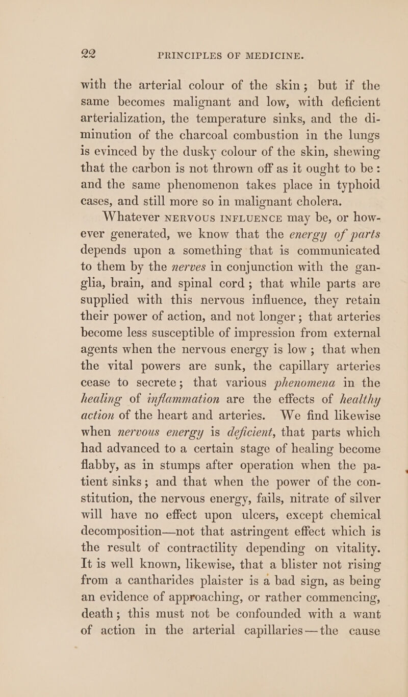 with the arterial colour of the skin; but if the same becomes malignant and low, with deficient arterialization, the temperature sinks, and the di- minution of the charcoal combustion in the lungs is evinced by the dusky colour of the skin, shewing that the carbon is not thrown off as it ought to be: and the same phenomenon takes place in typhoid cases, and still more so in malignant cholera. Whatever NERVOUS INFLUENCE may be, or how- ever generated, we know that the energy of parts depends upon a something that is communicated to them by the zerves in conjunction with the gan- glia, brain, and spinal cord; that while parts are supplied with this nervous influence, they retain their power of action, and not longer; that arteries become less susceptible of impression from external agents when the nervous energy is low; that when the vital powers are sunk, the capillary arteries cease to secrete; that various phenomena in the healing of inflammation are the effects of healthy action of the heart and arteries. We find likewise when nervous energy is deficient, that parts which had advanced to a certain stage of healing become flabby, as in stumps after operation when the pa- tient sinks; and that when the power of the con- stitution, the nervous energy, fails, nitrate of silver will have no effect upon ulcers, except chemical decomposition—not that astringent effect which is the result of contractility depending on vitality. It is well known, likewise, that a blister not rising from a cantharides plaister is a bad sign, as being an evidence of approaching, or rather commencing, death; this must not be confounded with a want of action in the arterial capillaries—the cause