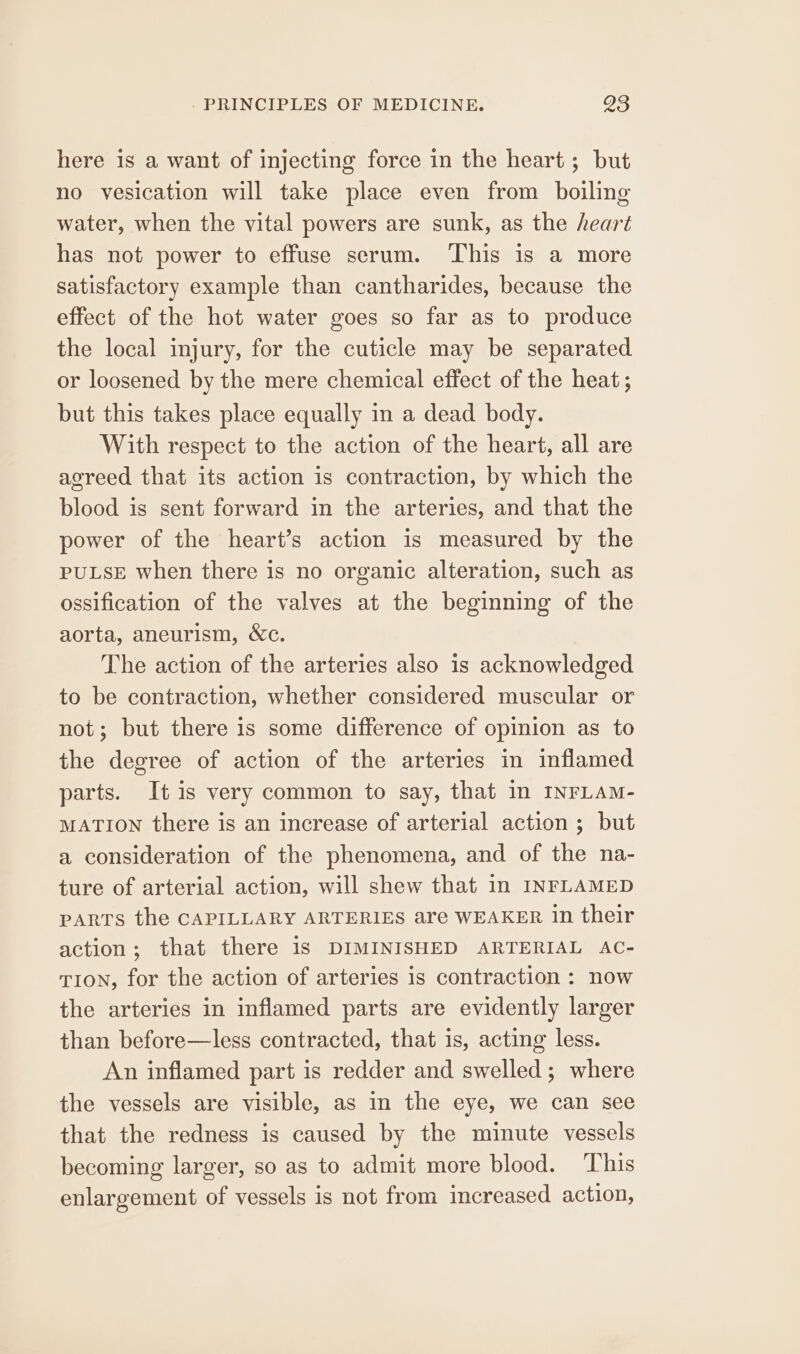 here is a want of injecting force in the heart ; but no vesication will take place even from boiling water, when the vital powers are sunk, as the heart has not power to effuse serum. ‘This is a more satisfactory example than cantharides, because the effect of the hot water goes so far as to produce the local injury, for the cuticle may be separated or loosened by the mere chemical effect of the heat ; but this takes place equally in a dead body. With respect to the action of the heart, all are agreed that its action is contraction, by which the blood is sent forward in the arteries, and that the power of the heart’s action is measured by the PULSE when there is no organic alteration, such as ossification of the valves at the beginning of the aorta, aneurism, &amp;c. The action of the arteries also is acknowledged to be contraction, whether considered muscular or not; but there is some difference of opinion as to the degree of action of the arteries in inflamed parts. It is very common to say, that in INFLAM- MATION there is an increase of arterial action ; but a consideration of the phenomena, and of the na- ture of arterial action, will shew that in INFLAMED parts the CAPILLARY ARTERIES are WEAKER in their action; that there 1s DIMINISHED ARTERIAL AC- TION, for the action of arteries is contraction : now the arteries in inflamed parts are evidently larger than before—less contracted, that is, acting less. An inflamed part is redder and swelled; where the vessels are visible, as in the eye, we can see that the redness is caused by the minute vessels becoming larger, so as to admit more blood. ‘This enlargement of vessels is not from increased action,