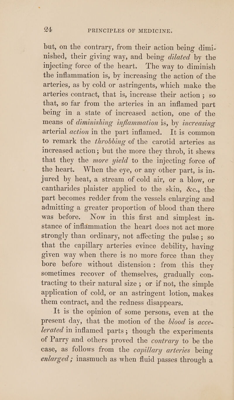 but, on the contrary, from their action being dimi- nished, their giving way, and being dilated by the Injecting force of the heart. The way to diminish the inflammation is, by increasing the action of the arteries, as by cold or astringents, which make the arteries contract, that is, increase their action ; so that, so far from the arteries in an inflamed part being in a state of increased action, one of the means of diminishing inflammation is, by increasing arterial action in the part inflamed. It is common to remark the throbbing of the carotid arteries as increased action; but the more they throb, it shews that they the more yield to the injecting force of the heart. When the eye, or any other part, is in- jured by heat, a stream of cold air, or a blow, or cantharides plaister applied to the skin, &amp;c., the part becomes redder from the vessels enlarging and admitting a greater proportion of blood than there was before. Now in this first and simplest in- stance of inflammation the heart does not act more strongly than ordinary, not affecting the pulse; so that the capillary arteries evince debility, having given way when there is no more force than they bore before without distension: from this they sometimes recover of themselves, gradually con- tracting to their natural size ; or if not, the simple application of cold, or an astringent lotion, makes them contract, and the redness disappears. It is the opinion of some persons, even at the present day, that the motion of the blood is acce- lerated in inflamed parts; though the experiments of Parry and others proved the contrary to be the case, as follows from the capillary arteries being enlarged ; mmasmuch as when fluid passes through a