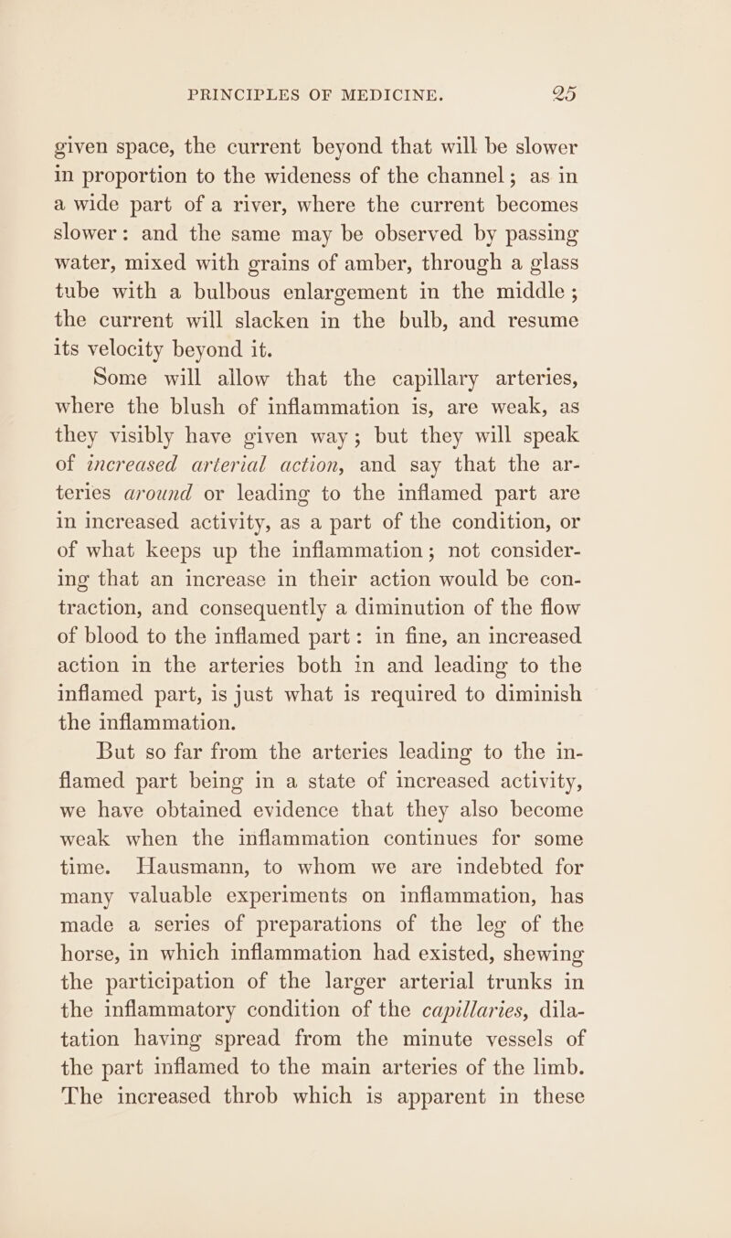 given space, the current beyond that will be slower in proportion to the wideness of the channel; as in a wide part of a river, where the current becomes slower: and the same may be observed by passing water, mixed with grains of amber, through a glass tube with a bulbous enlargement in the middle ; the current will slacken in the bulb, and resume its velocity beyond it. Some will allow that the capillary arteries, where the blush of inflammation is, are weak, as they visibly have given way; but they will speak of increased arterial action, and say that the ar- teries around or leading to the inflamed part are in increased activity, as a part of the condition, or of what keeps up the inflammation; not consider- ing that an increase in their action would be con- traction, and consequently a diminution of the flow of blood to the inflamed part: in fine, an increased action in the arteries both in and leading to the inflamed part, is just what is required to diminish the inflammation. But so far from the arteries leading to the in- flamed part being in a state of increased activity, we have obtained evidence that they also become weak when the inflammation continues for some time. Hausmann, to whom we are indebted for many valuable experiments on inflammation, has made a series of preparations of the leg of the horse, in which inflammation had existed, shewing the participation of the larger arterial trunks in the inflammatory condition of the capillaries, dila- tation having spread from the minute vessels of the part inflamed to the main arteries of the limb. The increased throb which is apparent in these